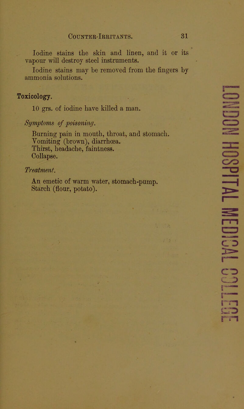 Iodine stains the skin and linen, and it or its vapour will destroy steel instruments. Iodine stains may be removed from the fingers by ammonia solutions. Toxicology. 10 gi’s. of iodine have killed a man. Symptoms of poisoniny. Burning pain in mouth, throat, and stomach. Vomiting (brown), diarrhoea. Thirst, headache, faintness. Collapse. Treatment. An emetic of warm water, stomach-pump. Starch (flour, potato). CO CO rrn