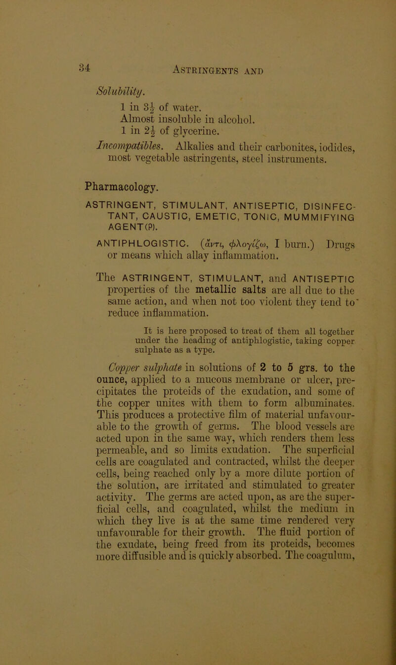 SolubiUty. 1 in 8^- of water. Almost insoluble in alcohol. 1 in 2^ of glycerine. Incompatibles. Alkalies and theu' carbonites, iodides, most vegetable astringents, steel instruments. Pharmacology. ASTRINGENT, STIMULANT, ANTISEPTIC, DISINFEC- TANT, CAUSTIC, EMETIC, TONIC, MUMMIFYING AGENT(P). ANTIPHLOGISTIC, (avri, ^Aoyi^w, I burn.) Drugs or means which allay inflammation. The ASTRINGENT, STIMULANT, and ANTISEPTIC j)roperties of the metallic salts are all due to the same action, and when not too violent they tend to reduce inflammation. It is here proposed to treat of them all together under the heading of antiphlogistic, taking copper sulphate as a type. Copper sulphate in solutions of 2 to 5 grs. to the ounce, applied to a mucous membrane or ulcer, pre- cipitates the proteids of the exudation, and some of the copper unites with them to form albmninates. This produces a protective film of material unfa-s'our- able to the growth of germs. The blood vessels are acted upon in the same way, which rendei*s them less permeable, and so limits exudation. The superficial cells are coagulated and contracted, whilst the deeper cells, being reached only by a more dilute portion of the solution, are ix-ritated and stimulated to gi-eater activity. The germs are acted upon, as are the super- ficial cells, and coagulated, whilst the medium in which they live is at the same time rendered very unfavourable for their growth. The fluid portion of the exudate, being freed from its proteids, becomes more diffusible and is quickly absorbed. The coagulum,