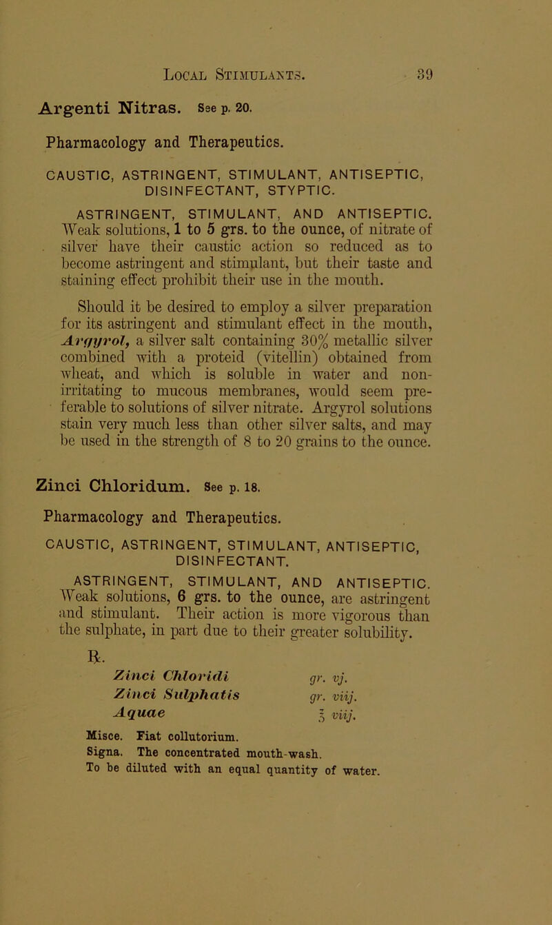 Argenti Nitras. Sse p. 20. Pharmacology and Therapeutics. CAUSTIC, ASTRINGENT, STIMULANT, ANTISEPTIC, DISINFECTANT, STYPTIC. ASTRINGENT, STIMULANT, AND ANTISEPTIC, Weak solutions, 1 to 5 grs. to the ounce, of nitrate of . silver have their caustic action so reduced as to become astringent and stimulant, but their taste and staining effect prohibit their use in the mouth. Should it be desired to employ a silver preparation for its astringent and stimulant effect in the mouth, Avfiyrol, a silver salt containing 30% metallic silver combined with a proteid (vitellin) obtained from wheat, and which is soluble in water and non- irritating to mucous membranes, would seem pre- ferable to solutions of silver nitrate. Argyrol solutions stain very much less than other silver salts, and may be used in the strength of 8 to 20 grains to the ounce. Zinci Chloridum. See p. is. Pharmacology and Therapeutics. CAUSTIC, ASTRINGENT, STIMULANT, ANTISEPTIC, DISINFECTANT. ASTRINGENT, STIMULANT, AND ANTISEPTIC. AYeak solutions, 6 grs. to the ounce, are astringent and stimulant. Their action is more vigorous than the sulphate, in part due to their gi-eater solubility. Zinci Chloridi Zinci SulpJiatis Aquae gr. Vj. gr. viij. 5 viiJ, Misce. Fiat coUutorium. Signa. The concentrated mouth wash. To be diluted with an equal quantity of water.