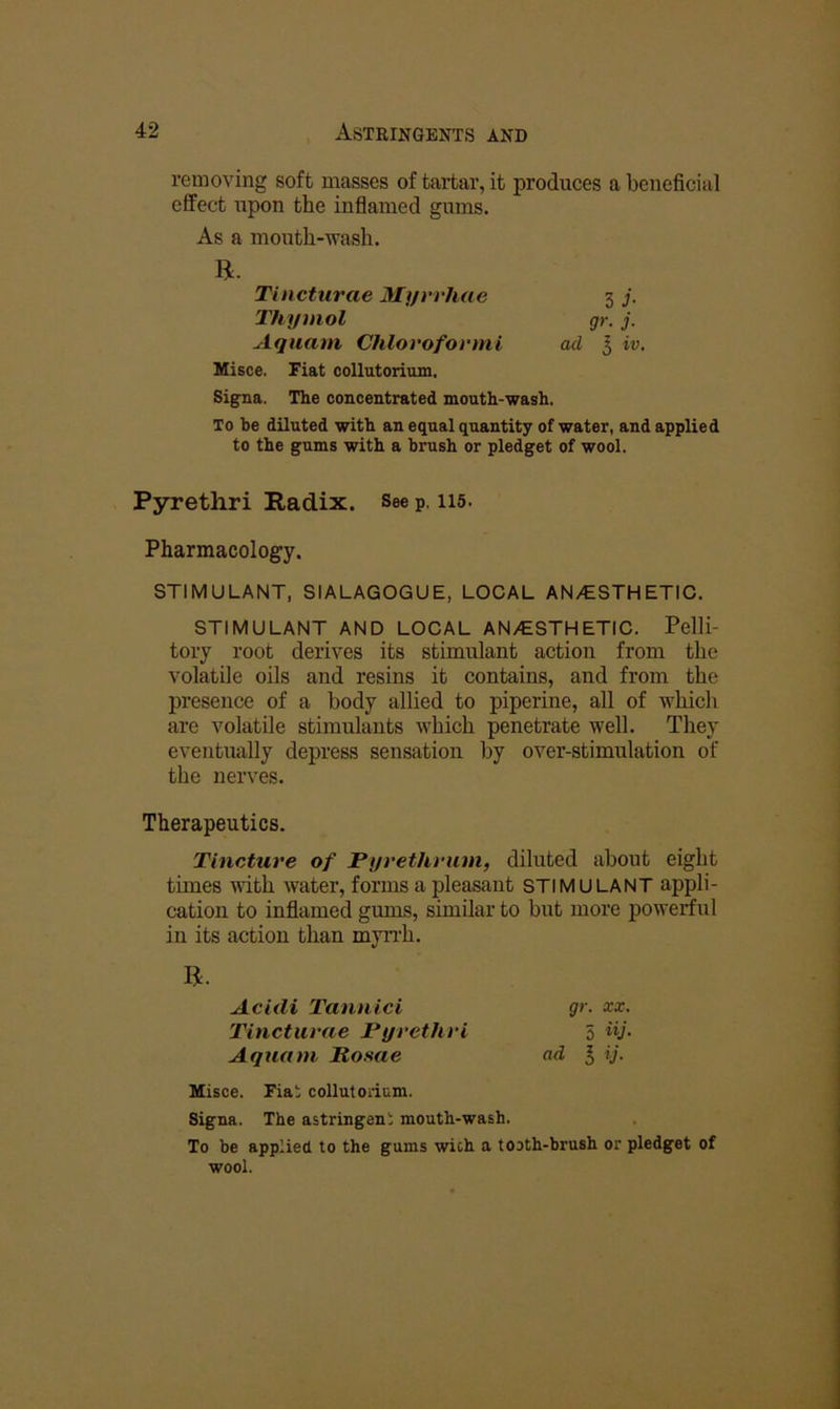 removing soft masses of tartar, it produces a beneficial effect upon the inflamed gums. As a mouth-wash. R. Tincturae Mt/rrhae 3 j. Thymol gr. j. Aquam Chlovofovml ad I iv. Misce. Fiat collutorium. Signa. The concentrated mouth-wash. To be diluted with an equal quantity of water, and applied to the gums with a brush or pledget of wool. Pyrethri Radix. See p. 115. Pharmacology. STIMULANT, SIALAGOGUE, LOCAL AN/ESTHETIC. STIMULANT AND LOCAL AN/ESTHETIC. Pelli- tory root derives its stimulant action from the volatile oils and resins it contains, and from the presence of a body allied to piperine, all of which are volatile stimulants which penetrate well. They eventually depress sensation by over-stimulation of the nerves. Therapeutics. Tincture of Pyrethrum, diluted about eight times with water, forms a pleasant STIMULANT appli- cation to inflamed gums, similar to but more powerful in its action than myiTh. R. Acldi Tannici gr. xx. Tincturae Pyrethri 5 iy. Aquam Rosae ad I ij. Misce. Fia; collutorium. Signa. The astringeni mouth-wash. To be applied to the gums wich a tooth-brush or pledget of wool.