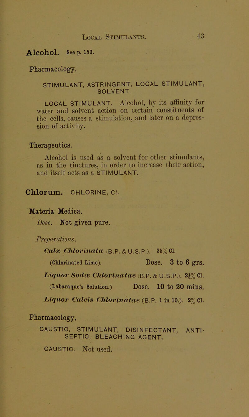 Alcohol. See p. 153. Pharmacology. STIMULANT, ASTRINGENT, LOCAL STIMULANT, SOLVENT. LOCAL STIMULANT. Alcoliol, by its affinity for water and solvent action on certain constituents of the cells, causes a stimulation, and later on a depres- sion of activity. Therapeutics. Alcohol is used as a solvent for other stimulants, as in the tinctures, in order to increase their action, and itself acts as a STIMULANT. Chlorum. chlorine, cl Materia Medica. Dose. Not given pure. Preimrations. Calx Chlorinata (B.P. & U.S.P.). 36% Cl. (Chlorinated Lime). Dose. 3 tO 6 grs. Liquor Sodce Chlorinatae (B.P. & U.S.P.). 2^% Cl. (Labaraque’s Solution.) Dose. 10 to 20 mins. Liquor Calcis Chlorinatae <3.9. 1 in 10.). 2% Cl. Pharmacology. CAUSTIC, STIMULANT, DISINFECTANT, ANTI- SEPTIC, BLEACHING AGENT. CAUSTIC. Not used.