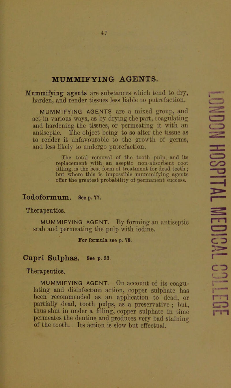 MUMMIFYING AGENTS. Mummifying agents are substances Avliicli tend to dry, harden, and render tissues less liable to putrefaction. MUMMIFYING AGENTS are a mixed gi’oup, and act in various ways, as by drying the part, coagulating and hardening the tissues, or permeating it with an antiseptic. The object being to so alter the tissue as to render it unfavourable to the growth of genns, and less likely to undergo putrefaction. The total removal of the tooth pulp, aud its replacement with an aseptic non-absorbent root filling, is the best form of treatment for dead teeth; but where this is impossible mummifying agents offer the greatest probability of permanent success. lodoformum. See p. 77. Therapeutics. MUMMIFYING AGENT. By forming an antiseptic scab and permeating the pulp nith iodine. For formula see p. 78. Cupri Sulphas. See p. 33. Therapeutics. MUMMIFYING AGENT. On accouiit of its coagu- lating and disinfectant action, copper sulphate has been recommended as an application to dead, or partially dead, tooth pulps, as a preservative ; but, thus shut in under a filling, copper sulphate in time permeates the dentine and produces very bad staining of the tooth. Its action is slow but effectual. i.ONDON HOSPITAL MEOIGAL CjLLEGE