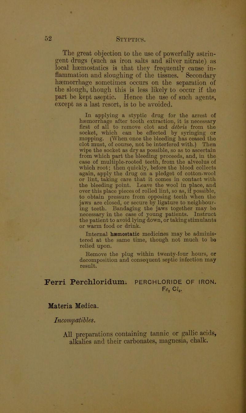 The gi’eat objection bo the use of powerfully astrin- gent drugs (such as iron salts and silver nitrate) as local haemostatics is that they frequently cause in- flammation and sloughing of the tissues. Secondary haemorrhage sometimes occurs on the separation of the slough, though this is less likely to occur if the part be kept aseptic. Hence the use of such agents, except as a last resort, is to be avoided. In applying a styptic drug for the arrest of haemorrhage after tooth extraction, it is necessary first of all to remove clot and dibris from the socket, which can be effected by syringing or mopping. (When once the bleeding has ceased the clot must, of course, not be interfered with.) Then wipe the socket as dry as possible, so as to ascertain from which part the bleeding proceeds, and, in the case of multiple-rooted teeth, from the alveolus of which root; then quickly, before the blood collects again, apply the drug on a pledget of cotton-wool or lint, taking care that it comes in contact with the bleeding point. Leave the wool in place, and over this place pieces of rolled lint, so as, if possible, to obtain pressure from opposing teeth when the jaws are closed, or secure by ligature to neighbour- ing teeth. Bandaging the jaws together may bo necessary in the case of young patients. Instruct the patient to avoid lying down, or taking stimulants or warm food or drink. Internal hsemostatic medicines may be adminis- tered at the same time, though not much to be relied upon. Eemove the plug within twenty-four hours, or decomposition and consequent septic infection may result. Perri Perchloridum. perchloride of iron. Fcj Cfj. Materia Medica. Incompatibles. All preparations containing tannic or gallic acids, alkalies and their carbonates, magnesia, chalk.