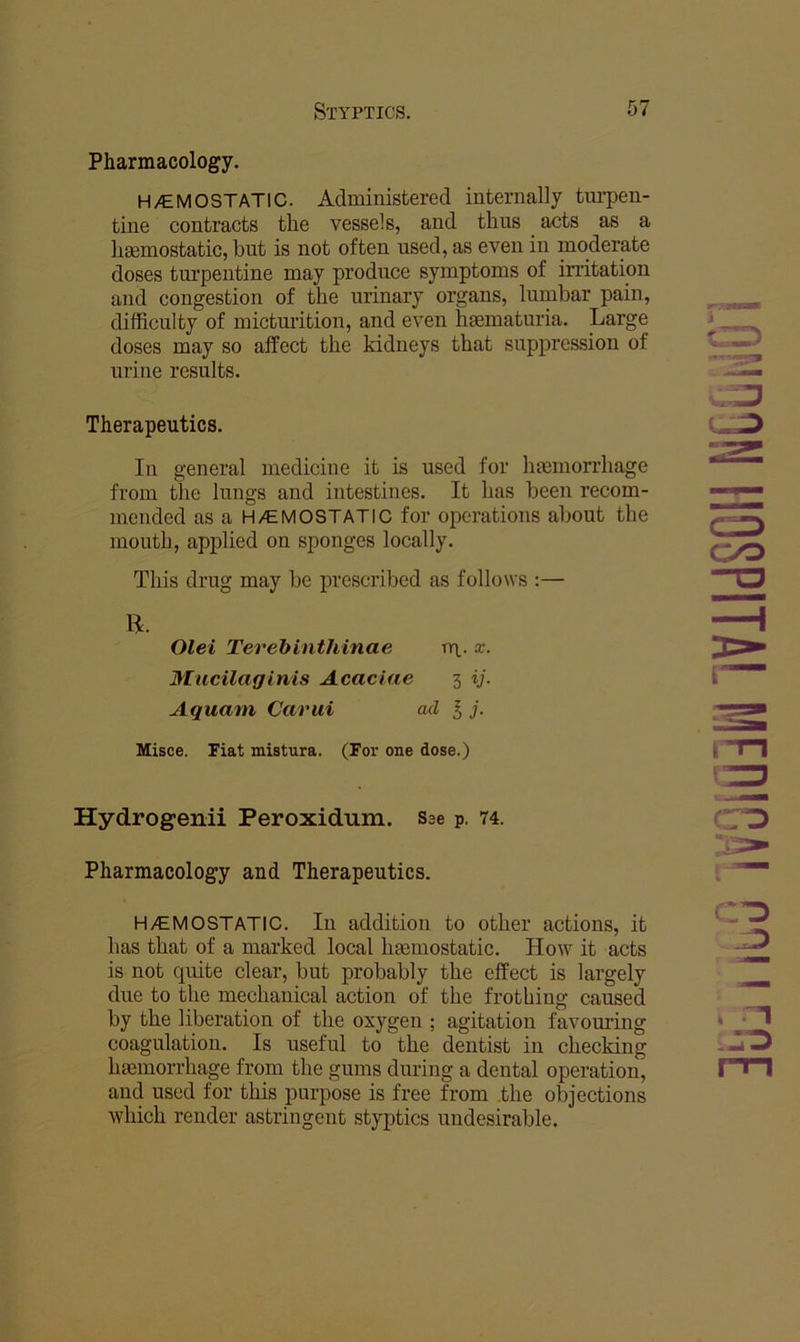 Pharmacology. H/E MO STATIC. Administered internally turpen- tine contracts the vessels, and thus acts as a haemostatic, but is not often used, as even in moderate doses turpentine may produce symptoms of irritation and congestion of the urinary organs, lumbar pain, difficulty of micturition, and even haematuria. Large doses may so affect the kidneys that suppression of urine results. Therapeutics. In general medicine it is used for haemorrhage from the lungs and intestines. It has been recom- mended as a H/EMOSTATIC for operations about the mouth, applied on sponges locally. This drug may be prescribed as follows :— li. Olei Terehinthinae m- Mucilaginis Acaciae 3 ij. Aquam Carui ad I j. Misce. Fiat mistura. (For one dose.) CO Hydrogenii Peroxidum. Sae p. 74. Pharmacology and Therapeutics. H/EMOSTATIC. Ill addition to other actions, it has that of a marked local haemostatic. How it acts is not quite clear, but probably the effect is largely due to the mechanical action of the frothing caused by the liberation of the oxygen ; agitation favoming coagulation. Is useful to the dentist in checking haemorrhage from the gums during a dental operation, and used for this purpose is free from .the objections which render astringent styptics undesirable. m