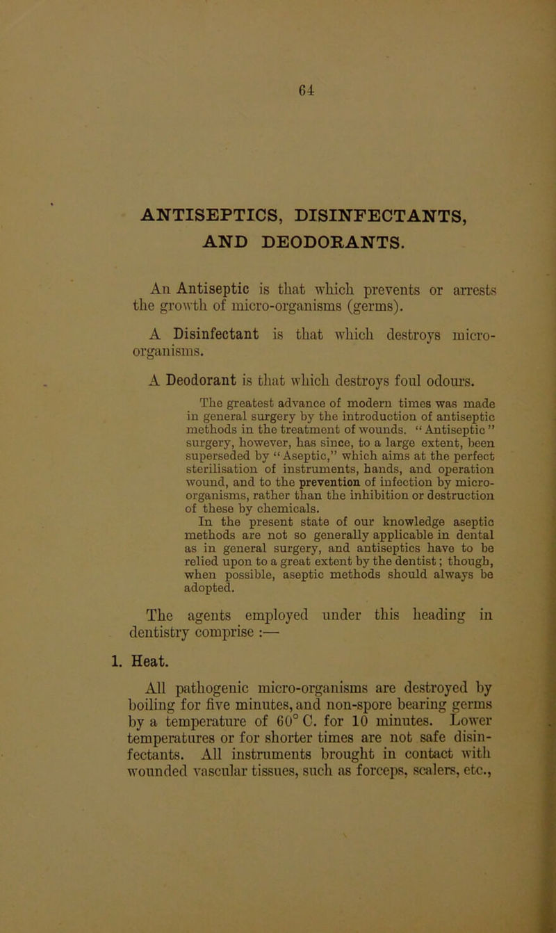 ANTISEPTICS, DISINFECTANTS, AND DEODORANTS. All Antiseptic is that which prevents or arrests the growth of micro-organisms (germs). A Disinfectant is that which destroys micro- organisms. A Deodorant is that which destroys foul odom’s. The greatest advance of modern times was made in general sui-gery by the introduction of antiseptic methods in the treatment of wounds. “ Antiseptic ” surgery, however, has since, to a large extent, been superseded by “ Aseptic,” which aims at the perfect sterilisation of instruments, hands, and operation wound, and to the prevention of infection by micro- organisms, rather than the inhibition or destruction of these by chemicals. In the present state of our knowledge aseptic methods are not so generally applicable in dental as in general surgery, and antiseptics have to be relied upon to a great extent by the dentist; though, when possible, aseptic methods should always be adopted. The agents employed under this heading in dentistry comprise ;— 1. Heat. All pathogenic micro-organisms are destroyed by boiling for five minutes, and non-spore bearing germs by a temperature of 60° 0. for 10 minutes. Lower temperatures or for shorter times are not safe disin- fectants. All instruments brought in contact with wounded vascular tissues, such as forceps, scalers, etc..