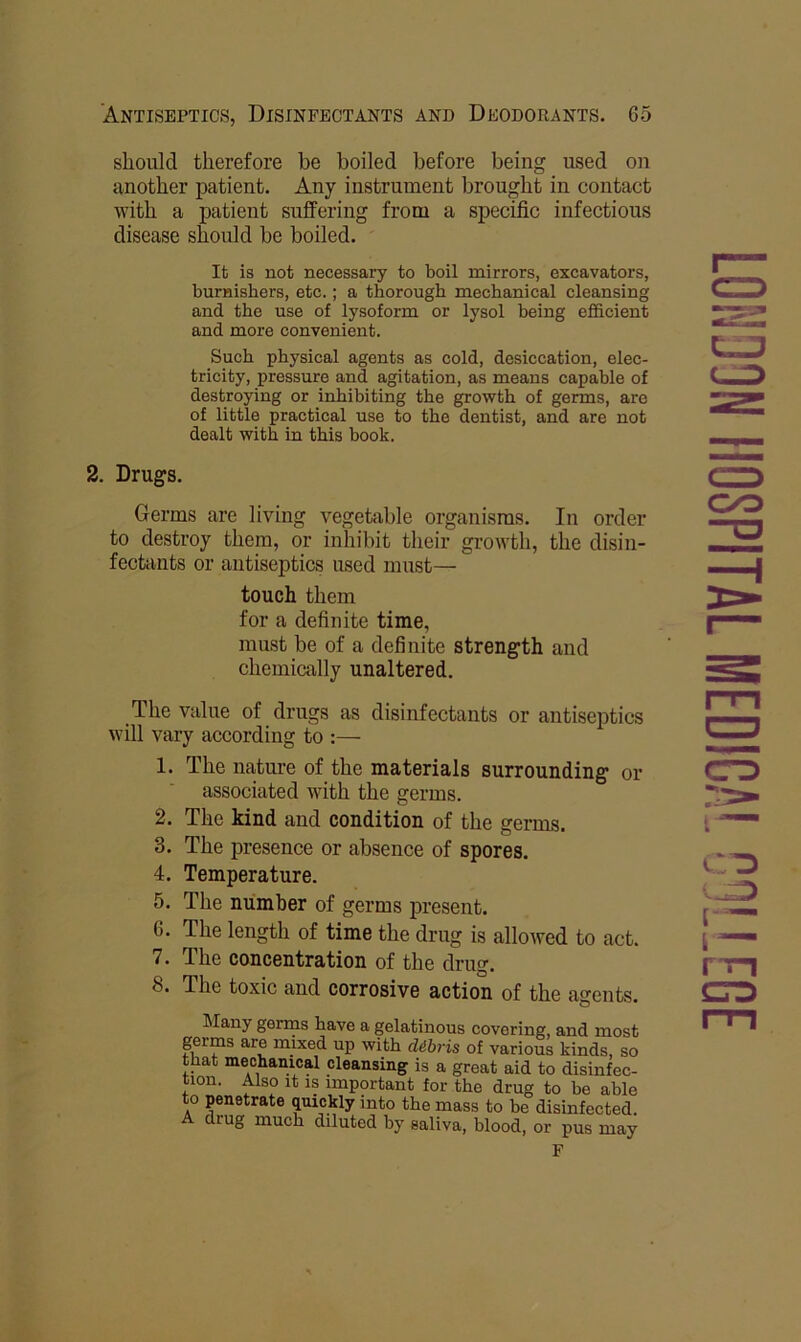 should therefore be boiled before being used on another patient. Any instrument brought in contact with a patient suffering from a specific infectious disease should be boiled. It is not necessary to boil mirrors, excavators, burnishers, etc.; a thorough mechanical cleansing and the use of lysoform or lysol being efficient and more convenient. Such physical agents as cold, desiccation, elec- tricity, pressure and agitation, as means capable of destroying or inhibiting the growth of germs, are of little practical use to the dentist, and are not dealt with in this book. 2. Drugs. Germs are living vegetable organisms. In order to destroy them, or inhibit their growth, the disin- fectants or antiseptics used must— touch them for a definite time, must be of a definite strength and chemically unaltered. The value of drugs as disinfectants or antiseptics will vary according to :— 1. The nature of the materials surrounding or associated with the germs. 2. The kind and condition of the germs. 3. The presence or absence of spores. 4. Temperature. 5. The number of germs present. 6. The length of time the drug is allowed to act. 7. The concentration of the drug. 8. The toxic and corrosive action of the agents. Many germs have a gelatinous covering, and most germs are mixed up with dibris of various kinds, so that mechanical cleansing is a great aid to disinfec- tion. Also It IS important for the drug to be able to penetrate quickly into the mass to be disinfected. A drug much diluted by saliva, blood, or pus may F CO CO CTD m