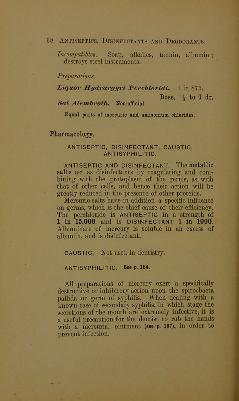 Incompatibles. Soap, alkalies, tannin, albumin; destroys steel instruments. Prqmrations. Liquor Hydrargyri Perchloridi. 1 in 875. Dose, i to 1 dr. Sal Alembroth. Noa-ofRcial. Equal parts of mercuric and ammonium chlorides. Pharmacology. ANTISEPTIC, DISINFECTANT. CAUSTIC, ANTISYPHILITIC. ANTISEPTIC AND DISINFECTANT. The metallic salts act as disinfectants by coagulating and com- bining with the protoplasm of the germs, as with that of other cells, and hence their action will be greatly reduced in the presence of other proteids. Mercmic salts have in addition a specific infiuence on germs, which is the chief cause of their efficiency. The perchloride is ANTISEPTIC in a strength of 1 in 15,000 and is DISINFECTANT 1 in 1000. Albuminate of mercury is soluble in an excess of albumin, and is disinfectant. CAUSTIC. Not used in dentistry. ANTISYPHILITIC. See p. 164. All preparations of mercury exert a specifically destructive or inhibitory action upon the spirochaeta pallida or germ of syphilis. When dealing with a known case of secondary syphilis, in which stage the secretions of the mouth are extremely infective, it is a useful precaution for the dentist to rub the hands with a mercurial ointment (see p. 167), in order to prevent infection.