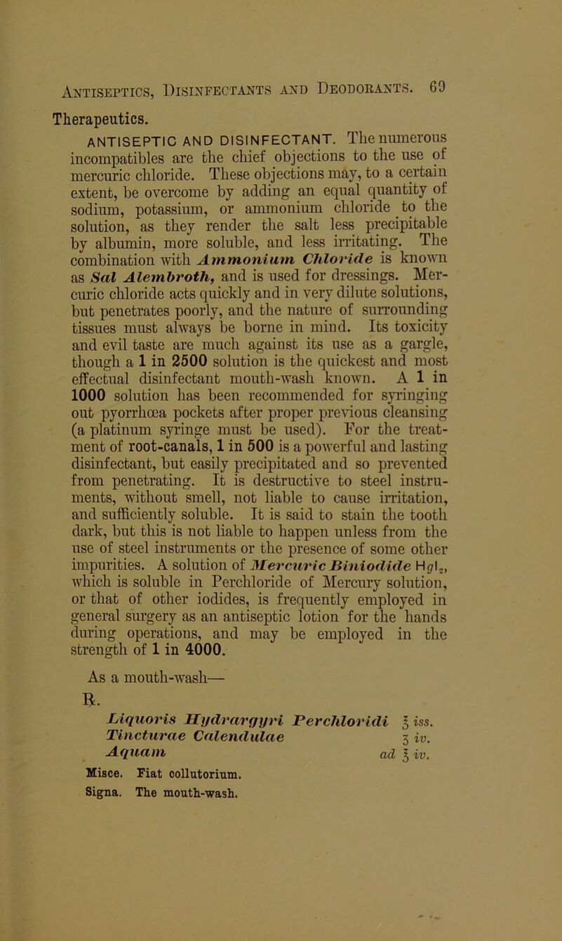 Therapeutics. ANTISEPTIC AND DISINFECTANT. Theillimerous incompatibles are the chief objections to the use of mereuric chloride. These objections may, to a certain extent, be overcome by adding an equal quantity of sodium, potassium, or ammonium chloride to the solution, as they render the salt less precipitable by albmnin, more soluble, and less initating. The combination with Ammonium Chloride is known as Sal Alemhroth, and is used for dressings. Mer- curic chloride acts quickly and in very dilute solutions, but penetrates poorly, and the nature of suiTounding tissues must always be borne in mind. Its toxicity and evil taste are much against its use as a gargle, though a 1 in 2500 solution is the quickest and most effectual disinfectant mouth-Avash known. A 1 in 1000 solution has been recommended for syringing out pyorrhoea pockets after proper previous cleansing (a platinum syringe must be used). For the treat- ment of root-canals, 1 in 500 is a poAverful and lasting disinfectant, but easily precipitated and so prevented from penetrating. It is destructive to steel instru- ments, without smell, not liable to cause irritation, and sufficiently soluble. It is said to stain the tooth dark, but this is not liable to happen unless from the use of steel instruments or the presence of some other impurities. A solution of MercuricBiniodide which is soluble in Perchloride of Mercury solution, or that of other iodides, is frequently employed in general surgery as an antiseptic lotion for the hands during operations, and may be employed in the strength of 1 in 4000. As a mouth-Avash— R. Liquoris Hydrargyri Perchloridi I iss. Tincturae Calendulae 3 iv. Aquam ad ^ iv. Hisce. Fiat oollutorium. Signa. The mouth-wash.