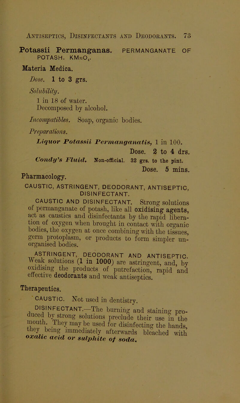 Potassii Permanganas. permanganate of POTASH. KMnO^. Materia Medica. Dose. 1 to 3 grs. SoluMUty. 1 in 18 of water. Decomposed by alcohol. Incompatihles. Soap, organic bodies. Preparations. Liquor Potassii Permanyanatis, 1 in 100. Dose. 2 to 4 drs. (Joiitly’s Fluid, Non-official. 32 grs, to the pint. Dose. 5 mins. Pharmacology. CAUSTIC, ASTRINGENT, DEODORANT, ANTISEPTIC, DISINFECTANT. CAUSTIC AND DISINFECTANT. Strong solutions of permanganate of potash, like all oxidising agents, act as caustics and disinfectants by the rapid libera- tion of oxygen when brought in contact with organic bodies, the oxygen at once combining with the tissues, germ protoplasm, or products to form sunpler un- organised bodies. deodorant AND ANTISEPTIC. Weak solutions (1 in 1000) are astringent, and, by products of putrefaction, rapid and etrective deodorants and weak antiseptics. Therapeutics. ' CAUSTIC. Not used in dentistry. disinfectant. The burning and staining pro- duced by strong solutions preclude their use in the mouth They maybe used for disinfecting the hands, they being immediately afterwards bleached with oxalic acid or sulphite of soda.