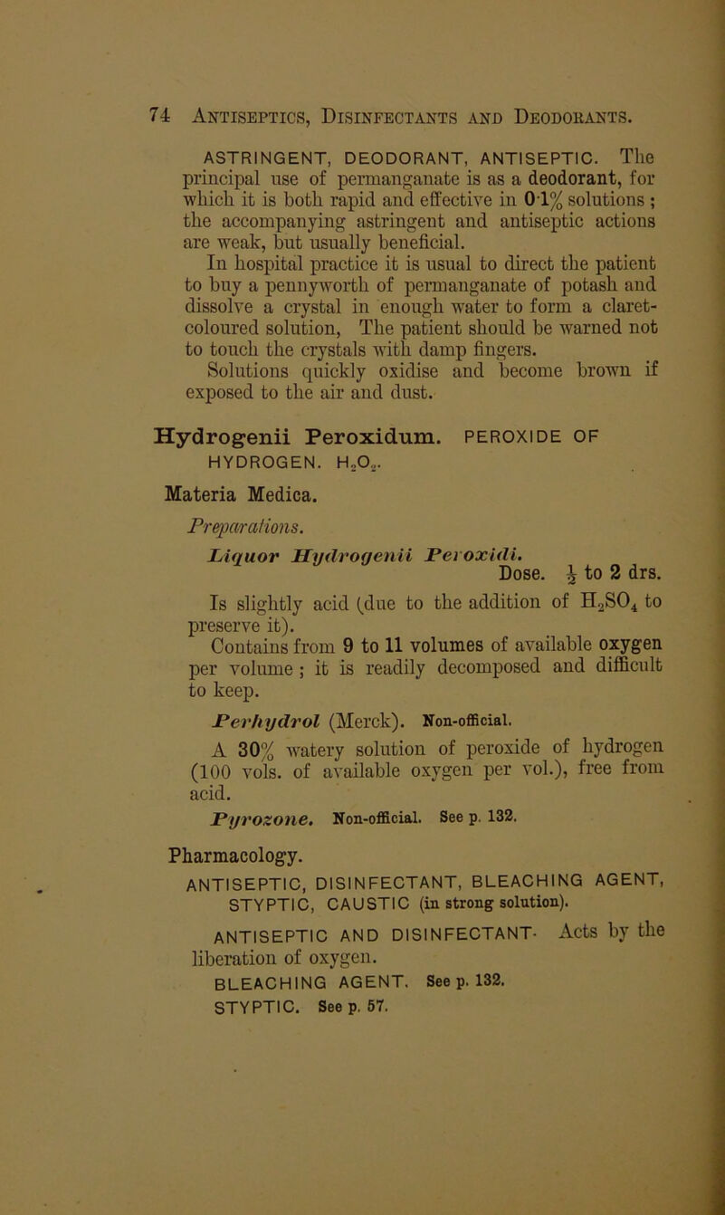 ASTRINGENT, DEODORANT, ANTISEPTIC. The principal use of permanganate is as a deodorant, for ■which it is both rapid and effective in 01% solutions ; the accompanying astringent and antiseptic actions are weak, but usually beneficial. In hospital practice it is usual to direct the patient to buy a pennyworth of permanganate of potash and dissolve a crystal in enough water to form a claret- coloured solution, The patient should be warned not to touch the crystals Avith damp fingers. Solutions quickly oxidise and become brown if exposed to the air and dust. Hydrogenii Peroxidum. peroxide of HYDROGEN. H„0,. Materia Medica. Preparations. Liquor Hydrogenii Peioxidi. Dose, i to 2 drs. Is slightly acid to the addition of H2SO4 to preserve it). Contains from 9 to 11 volumes of available oxygen per voinme ; it is readily decomposed and difficult to keep. Perhydrol (Merck). Non-official. A 30% watery solution of peroxide of hydrogen (100 vols. of available oxygen per vol.), free from acid. Pyrozone. Non-official. See p. 132. Pharmacology. ANTISEPTIC, DISINFECTANT, BLEACHING AGENT, STYPTIC, CAUSTIC (in strong solution). ANTISEPTIC AND DISINFECTANT- ActS by the liberation of oxygen. BLEACHING AGENT. See p. 132. STYPTIC. Seep. 57.