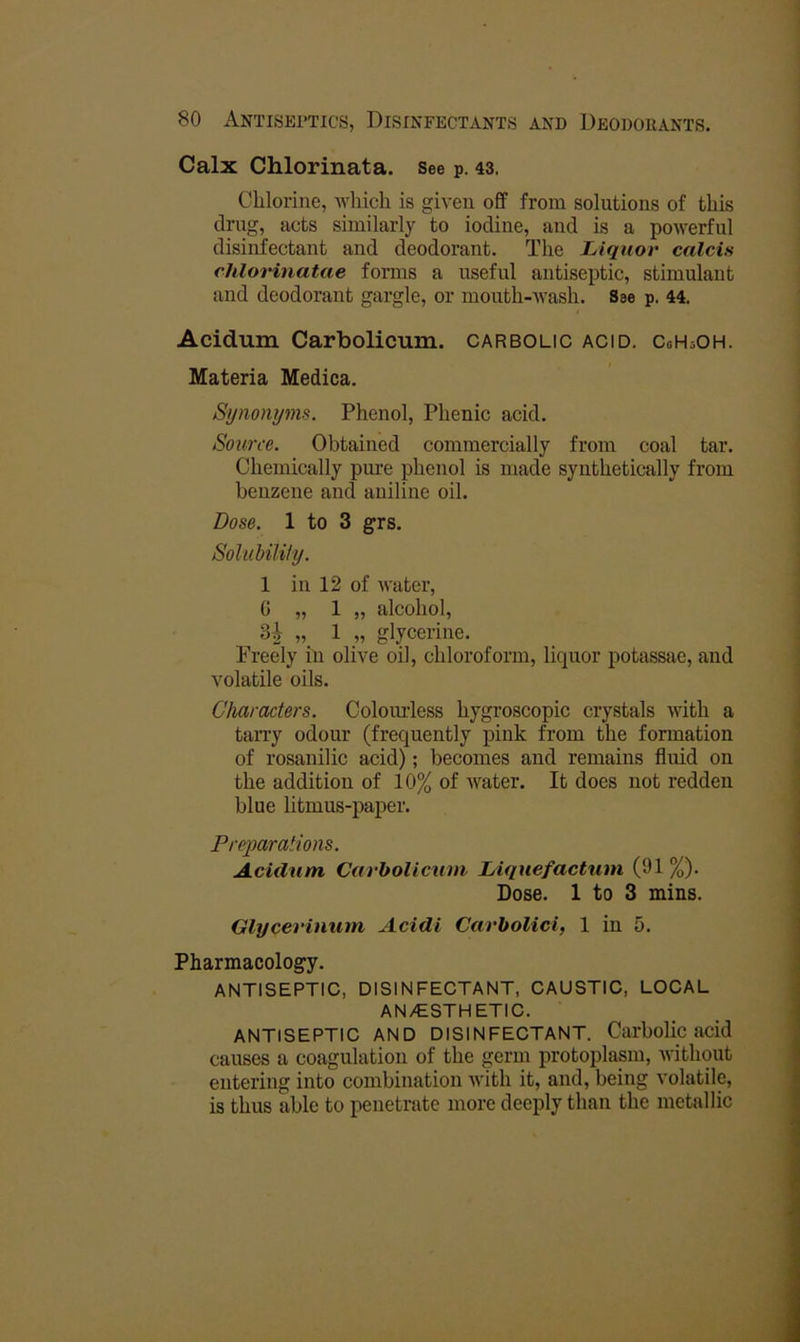 Calx Chlorinata. See p. 43. Chlorine, which is given off from solutions of this drug, acts similarly to iodine, and is a powerful disinfectant and deodorant. The Liquor calcis chloHnatae forms a useful antiseptic, stimulant and deodorant gargle, or mouth-Avash. See p. 44. Acidum Carbolicum. carbolic acid. CoHsOH. Materia Medica. Synonyms. Phenol, Phenic acid. Source. Obtained commercially from coal tar. Chemically pure phenol is made synthetically from benzene and aniline oil. Dose. 1 to 3 grs. SoluUlUy. 1 in 12 of water, G „ 1 „ alcohol, U „ 1 „ glycerine. Freely in olive oil, chloroform, liquor potassae, and volatile oils. Characters. Colomdess hygroscopic crystals with a tarry odour (frequently pink from the formation of rosanilic acid); becomes and remains fluid on the addition of 10% of Avater. It does not redden blue litmus-paper. Preparations. Acidum CarhoUcum Liquefactum (91 %). Dose. 1 to 3 mins. Glycerinum Acidi Carbolici, 1 in 5. Pharmacology. ANTISEPTIC, DISINFECTANT, CAUSTIC, LOCAL AN/ESTHETIC. ANTISEPTIC AND DISINFECTANT. Carbolic acid causes a coagulation of the germ protoplasm, Avithqut entering into combination Avith it, and, being volatile, is thus able to penetrate more deeply than the metallic