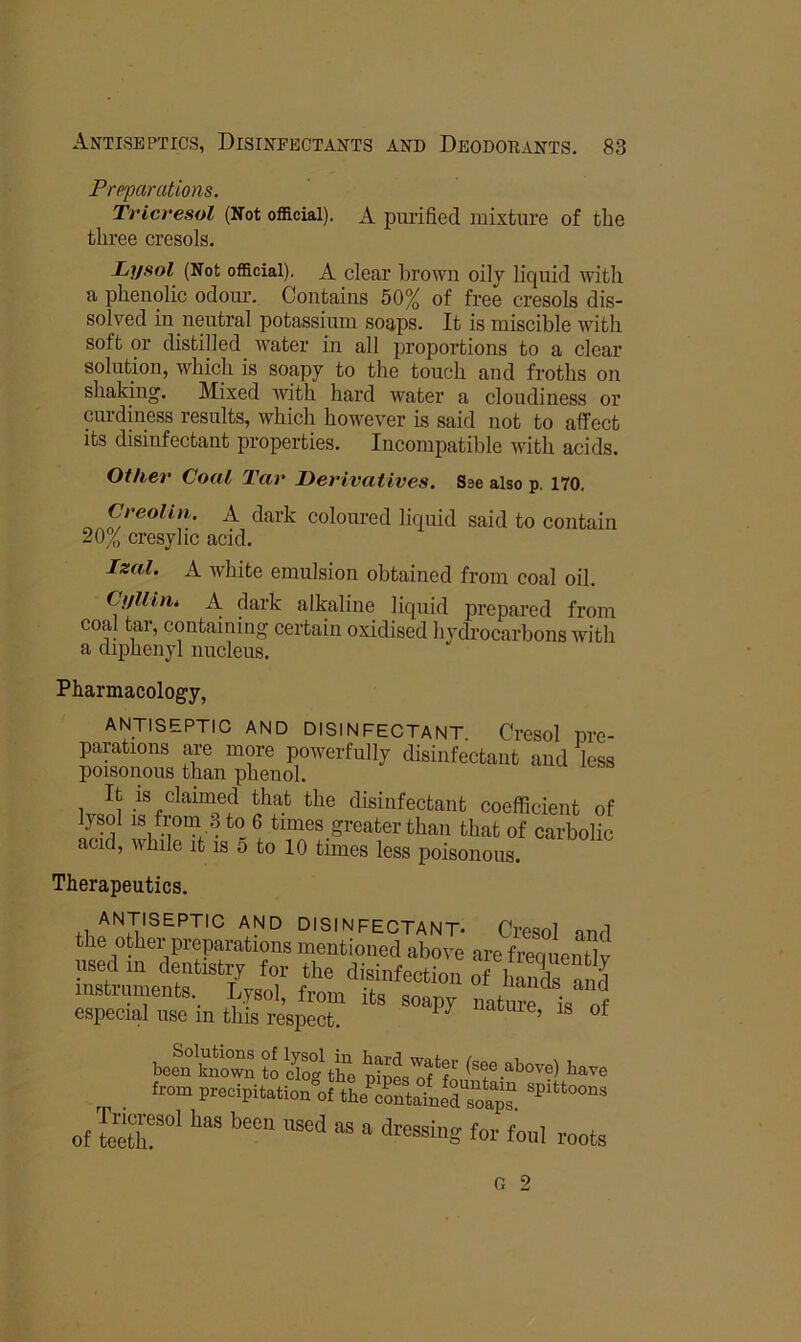 Preparations. Tricresol (Not official). A puiified mixture of the three cresols. Lysol (Not official). A clear brown oily liquid with a phenolic odour. Contains 50% of free cresols dis- solved in neutral potassium soaps. It is miscible with soft or distilled water in all proportions to a clear solution, which is soapy to the touch and froths on shaking. Mixed with hard water a cloudiness or curdiness results, Avhich however is said not to affect Its disinfectant properties. Incompatible Avith acids. Other Coal Tar Derivatives. Sse also p. 170. Creolin. A dark coloured liquid said to contain 20% cresylic acid. Izal. A Avhite emulsion obtained from coal oil. CuUin. A dark alkaline liquid prepared from coal tar, containing certain oxidised hydrocarbons Avith a diphenyl nucleus. Pharmacology, ANTISEPTIC AND DISINFECTANT. Cresol nre- parations are more poAverfully disinfectant and less poisonous than phenol. It IS claimed that the disinfectant coefficient of lysol IS from 3 to 6 times greater than that of carbolic acid, Avhile it is 5 to 10 times less poisonous. Therapeutics. ANTISEPTIC AND DISINFECTANT- Cresol and the otliev prepi-ations mentioned above are tam entlv used m dentistry for the disinfection of hS a h instruments. Lysol, from its soapy nata is „f especial use in this respect. ® * So??; from precipitation of the cabined so«p“ of ler”‘ fo»I toots