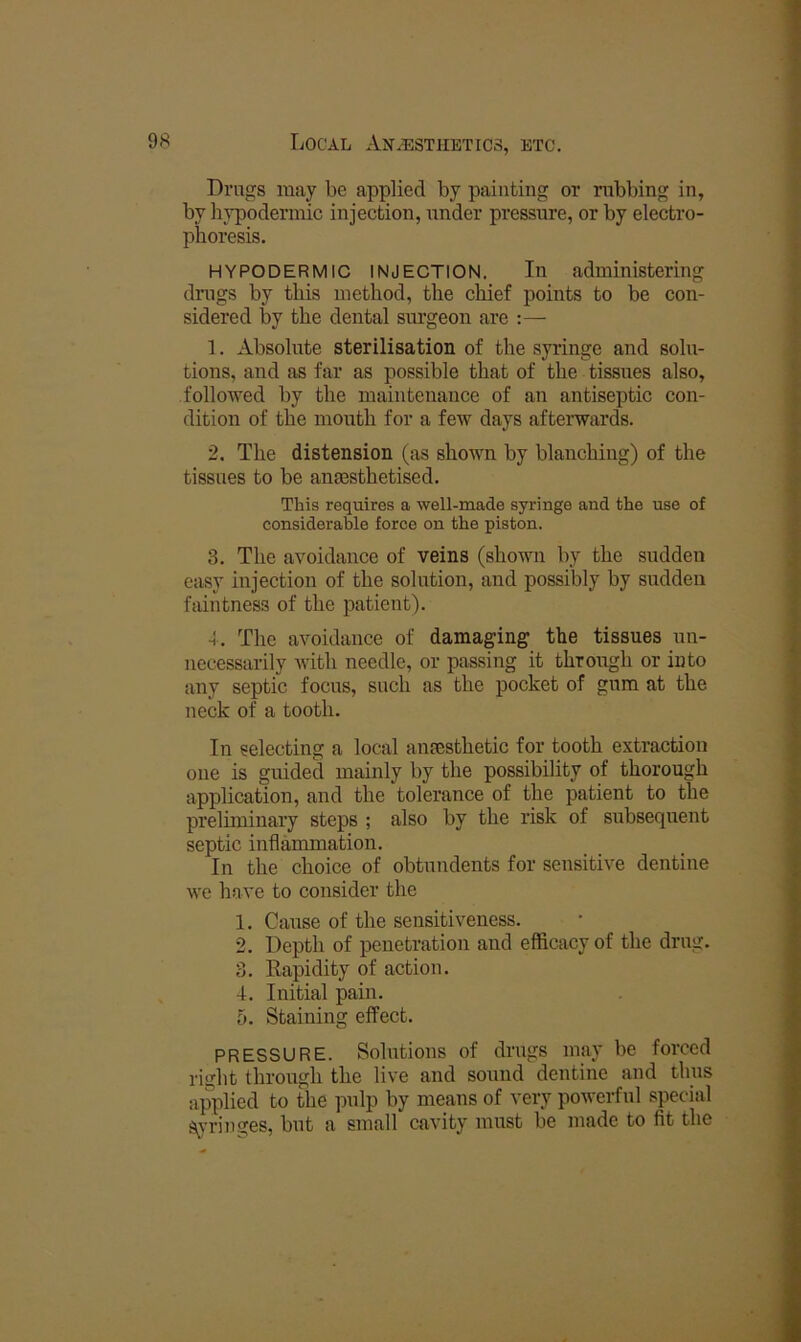 Drugs may be applied by painting or nibbing in, by hypodermic injection, under pressure, or by electro- phoresis. HYPODERMIC INJECTION. In administering dnigs by this method, the chief points to be con- sidered by the dental surgeon are :— 1. Absolute sterilisation of the syringe and solu- tions, and as far as possible that of the tissues also, followed by the maintenance of an antiseptic con- dition of the mouth for a few days afterwards. 2. The distension (as shown by blanching) of the tissues to be ana3sthetised. This requires a well-made syringe and the use of considerable force on the piston. 3. The avoidance of veins (shown by the sudden easy injection of the solution, and possibly by sudden faintness of the patient). 4. The avoidance of damaging the tissues un- necessarily Avith needle, or passing it through or into any septic focus, such as the pocket of gum at the neck of a tooth. In selecting a local ansesthetic for tooth extraction one is guided mainly by the possibility of thorough application, and the tolerance of the patient to the preliminary steps ; also by the risk of subsequent septic inflammation. In the choice of obtundents for sensitive dentine we have to consider the 1. Cause of the sensitiveness. 2. Depth of penetration and efficacy of the drug. 3. Rapidity of action. 4. Initial pain. 5. Staining effect. PRESSURE. Solutions of drugs may be forced right through the live and sound dentine and thus applied to the pulp by means of very powerful special s^j’ringes, but a small cavity must be made to fit the