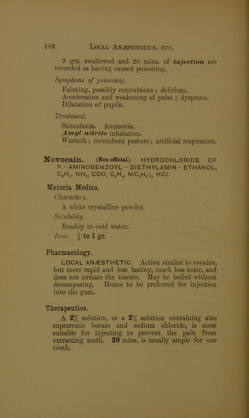 9 gV3. swallowed and 20 mins, of injection are I’ecorded as having caused poisoning. Symptoms of poisoning. Fainting, possibly convulsions ; deliriiun. Acceleration and weakening of pulse ; dyspnoea. Dilatation of pupils. Treatment. Stimulants. Ammonia. Amyl nitrite inhalation. Warmth; recumbent posture; artificial respiration. Novocain. (Non-offlcial.) HYDROCHLORIDE OF P.-AMINOBENZOYL - DIETHYLAMIN- ETHANOL, C,H^, NH^, COO, C„H^, N(CjHjL, HCZ. Materia Medica. Characters. A white crystalline powder. Solubility. Readily in cold water. Dose. I to 1 gr. Pharmacology. LOCAL AN/tSTHETIC. Action sunilar to cocaine, but more rapid and less lasting, much less toxic, and does not irritate the tissues. May be boiled without decomposing. Hence to be prefeiTed for injection into the gum. Therapeutics. A 2% solution, or a 2% solution containing also suprarenin borate and sodium chloride, is most suitable for injecting to prevent the pain from extracting teeth. 20 mins, is usually ample for one tooth.