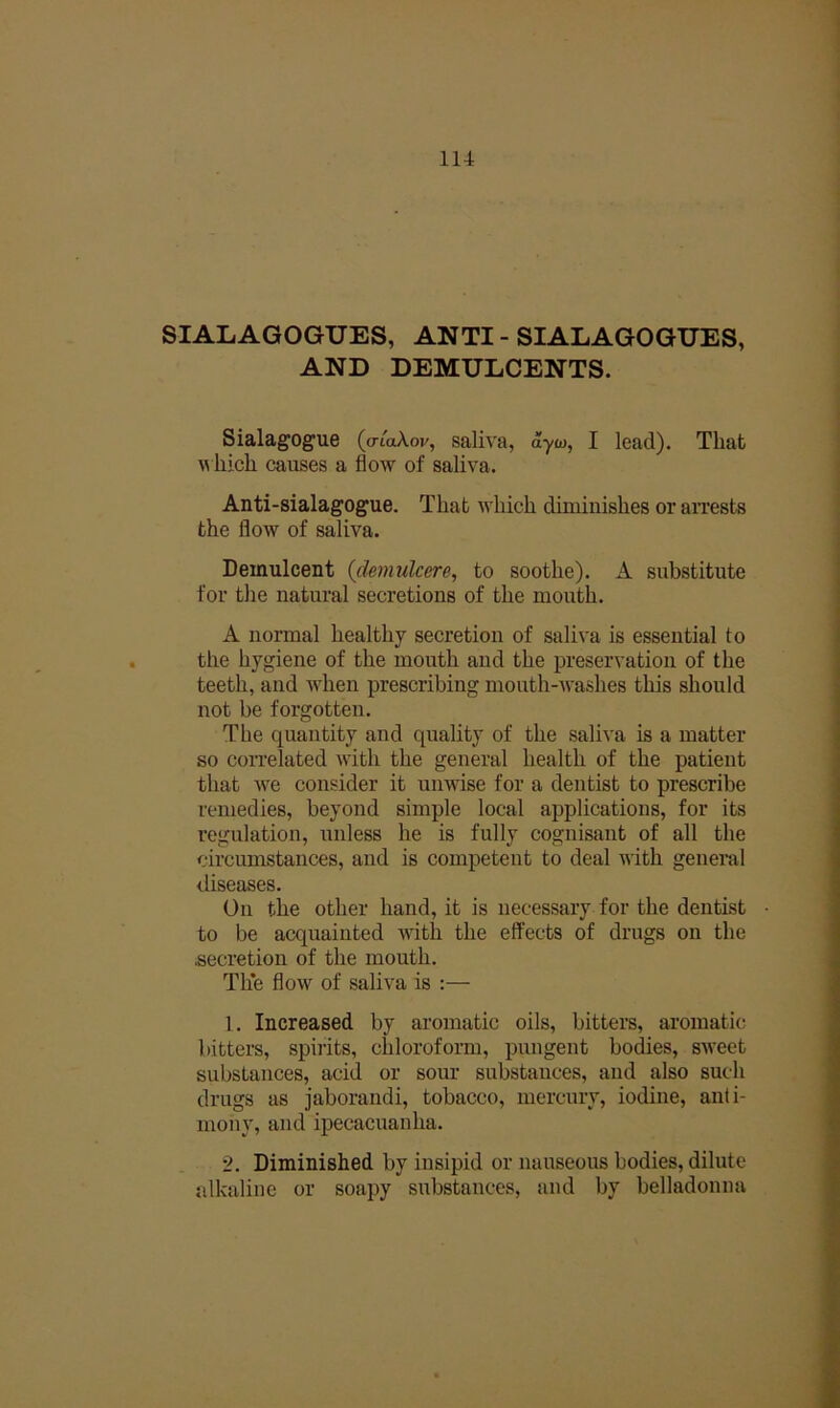 SIALAGOGUES, ANTI - SIALAGOGUES, AND DEMULCENTS. Sialagogue (o-toAov, saliva, dyw, I lead). That w hich causes a flow of saliva. Anti-sialagogue. That which diminishes or aiiests the flow of saliva. Demulcent {demulcere, to soothe). A substitute for the natural secretions of the mouth. A normal healthy secretion of saliva is essential to the hygiene of the mouth and the j)reservatiou of the teeth, and wdien prescribing mouth-washes this should not be forgotten. The quantity and quality of the saliva is a matter so coiTelated with the general health of the patient that Ave consider it unwise for a dentist to prescribe remedies, beyond simple local applications, for its regulation, unless he is fully cognisant of all the circumstances, and is competent to deal with genein,! diseases. On the other hand, it is necessary for the dentist • to be acquainted with the effects of drugs on the .secretion of the mouth. The flow of saliva is :— 1. Increased by aromatic oils, bitters, aromatic bitters, spirits, chloroform, pungent bodies, sweet substances, acid or sour substances, and also such drugs as jaborandi, tobacco, mercury, iodine, anti- mony, and ipecacuanha. 2. Diminished by insipid or nauseous bodies, dilute alkaline or soapy substances, and by belladonna