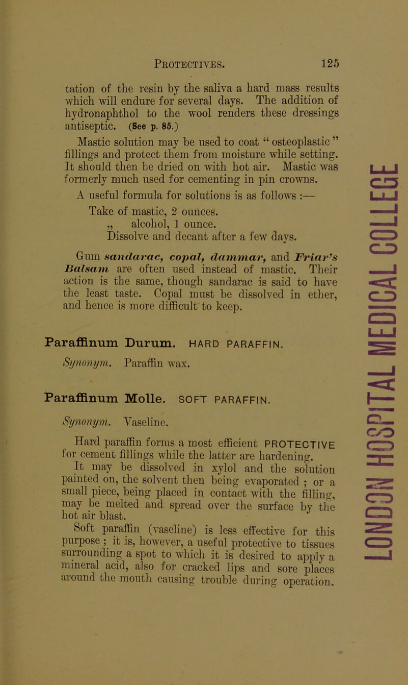 tation of the resin by the saliva a hard mass results which will endure for several days. The addition of hydronaphthol to the wool renders these dressings antiseptic. (See p. 86.) Mastic solution may be used to coat “ osteoplastic ” fillings and protect them from moisture while setting. It should then be dried on with hot ah’. Mastic was formerly much used for cementing in pin crowns. A useful formula for solutions is as follows :— Take of mastic, 2 ounces. „ alcohol, 1 ounce. Dissolve and decant after a few days. Gum sandarac, copal, dammar, and Friar’s Balsam are often used instead of mastic. Their action is the same, though sandarac is said to have the least taste. Copal must be dissolved in ether, and hence is more difficult to keep. Paraffinum Durum, hard paraffin. Sijnomjni. Paraffin wax. Paraffinum Molle. soft paraffin. Synonym. Vaseline. Hard paraffin forms a most efficient PROTECTIVE for cement fillings while the latter are hardening. It may he dissolved in xylol and the solution painted on, the solvent then being evaporated ; or a small piece, being placed in contact with the filling, may be melted and spread over the surface by the hot air blast. Soft paraffin (vaseline) is less effective for this purpose ; it is, however, a useful protective to tissues surrounding a spot to which it is desired to apply a mineral acid, also for cracked lips and sore places around the mouth causing trouble during operation. LONDON HOSPITAL MEDICAL COLLEGE