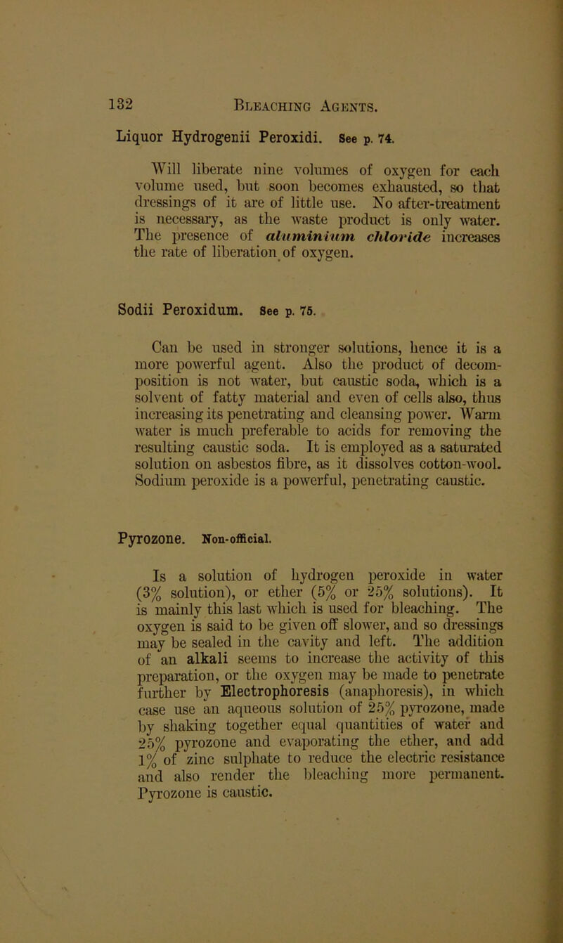 Liquor Hydrogenii Peroxidi. See p. 74. Will liberate nine volumes of oxygen for each volume used, but soon becomes exhausted, so that dressings of it are of little use. No after-treatment is necessary, as the waste product is only water. The presence of aluminrum chloride inci'eases the rate of liberation of oxygen. Sodii Peroxidum. See p. 76. Can be used in stronger solutions, hence it is a more powerful agent. Also the product of decom- position is not Avater, but caustic soda, which is a solvent of fatty material and even of cells also, thus increasing its penetrating and cleansing power. Wann Avater is much preferable to acids for removing the resulting caustic soda. It is employed as a saturated solution on asbestos fibre, as it dissolves cotton-Avool. Sodium peroxide is a poAverful, penetrating caustic. Pyrozone. Non-oflaciai. Is a solution of hydrogen peroxide in Avater (3% solution), or ether (5% or 25% solutions). It is mainly this last Avhich is used for bleaching. The oxygen is said to be given off slower, and so dressings may be sealed in the cavity and left. The addition of an alkali seems to increase the activity of this preparation, or the oxygen may be made to penetrate further by Electrophoresis (anaphoresis), in which case use an aqueous solution of 25% pyrozone, made by shaking together equal quantities of water and 25% pyrozone and evaporating the ether, and add 1% of zinc sulphate to reduce the electric resistance and also render the bleaching more permanent. Pyrozone is caustic.