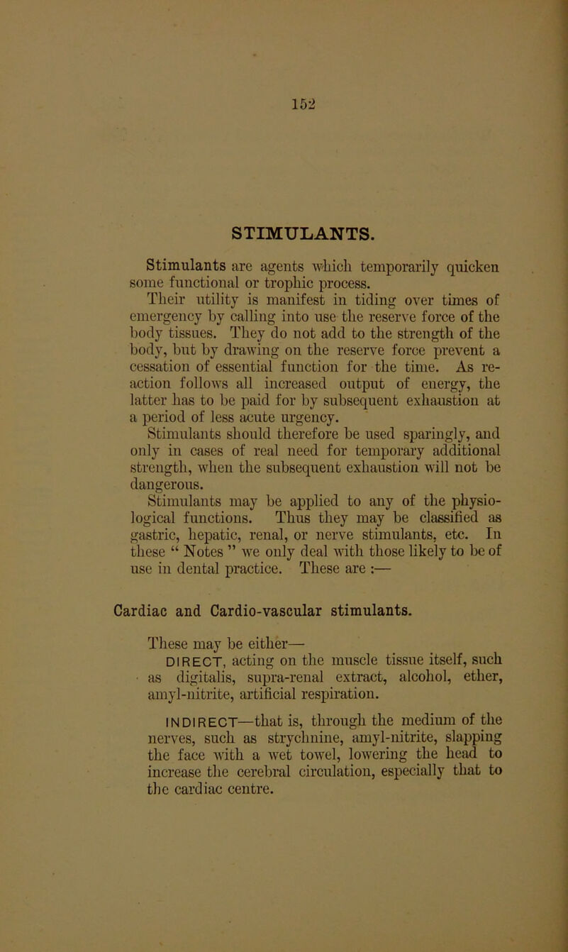 STIMULANTS. Stimulants are agents wliicli temporarily quicken some functional or tropliic process. Their utility is manifest in tiding over times of emergency by calling into use the reserve force of the body tissues. They do not add to the strength of the body, but by drawing on the reserve force prevent a cessation of essential function for the time. As re- action follows all increased output of energy, the latter has to be paid for by subsequent exhaustion at a period of less acute urgency. Stimulants should therefore be used sparingly, and only in cases of real need for temporary additional strength, when the subsequent exhaustion will not be dangerous. Stimulants may be applied to any of the physio- logical functions. Thus they may be classified as gastric, hepatic, renal, or nerve stunulants, etc. In these “ Notes ” we only deal Avith those likely to be of use in dental practice. These are :— Cardiac and Cardio-vascular stimulants. These may be either— DIRECT, acting on the muscle tissue itself, such as digitalis, supra-reiial extract, alcohol, ether, amyl-nitrite, artificial respiration. INDIRECT—that is, through the medium of the nerves, such as strychnine, amyl-nitrite, slapping the face with a wet towel, lowering the head to increase the cerebral circulation, especially that to the cardiac centre.