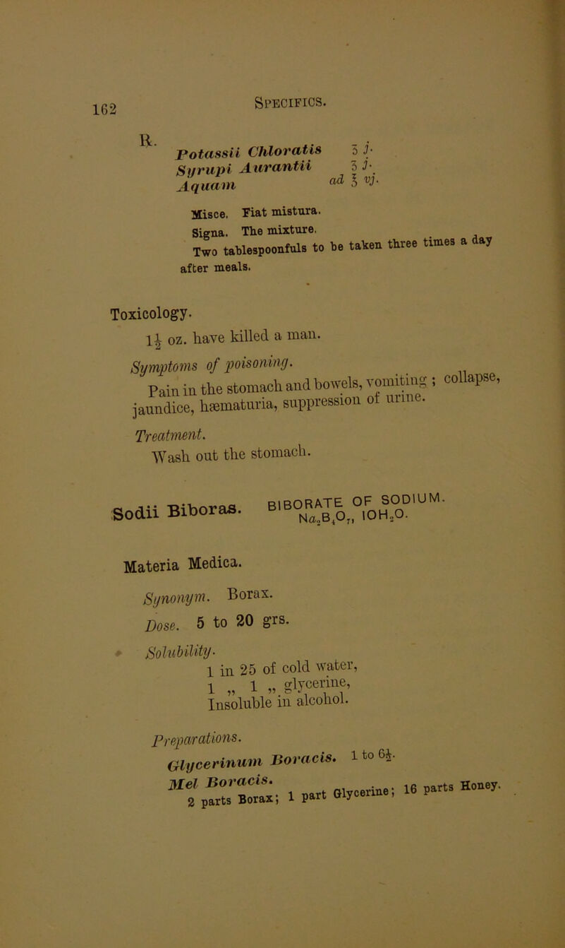 Potassii Chloratis 5 J- Sut'upt A-Uvafitii 5 Aquam ^ Misce, Fiat mistura. Signa. The mixture. Two tablespoonfuls to after meals. be taken three times a day Toxicology. 1^ oz. have killed a man. Symptoms of poisoning. Pain in the etomach and bowele ^ iaundice, hfematuna, suppression of urine. Treatment. Wash out the stomach. Sodii Biboras. biborate of sodium. Na„B^O„ lOHjO. Materia Medica. Synonym. Borax. Dose. 5 to 20 grs. ♦ Solubility- 1 in 25 of cold water, 1 „ 1 ,, glycerine, Insoluble in alcohol. Preparations. Olycerinum Boracis. 1 to 6^.