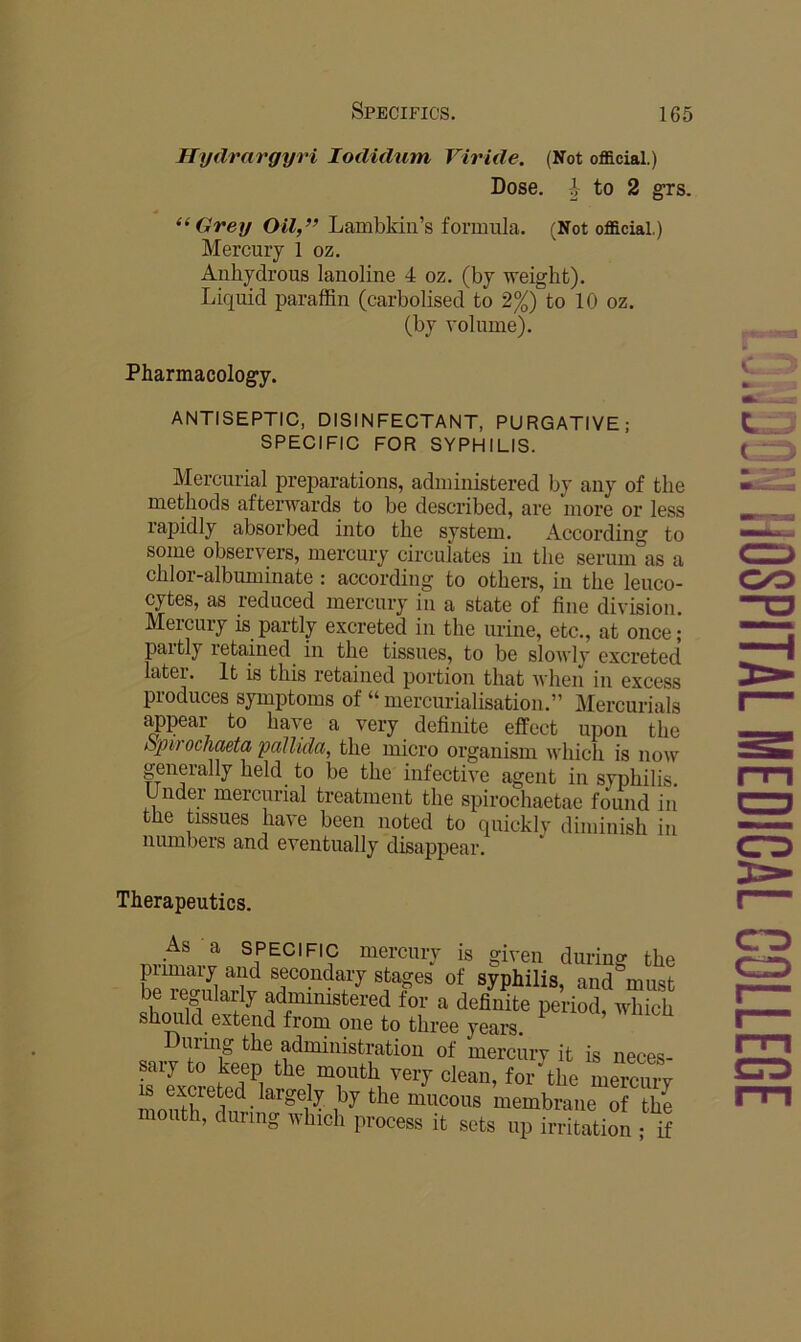 Hyilrargyri lodidum Viride. (Not official.) Dose, -i- to 2 grs. Grey Oil,” Lambkin’s formula. (Not official.) Mercury 1 oz. Anhydi’ous lanoline 4 oz. (by weight). Liquid paraffin (carbolised to 2%) to 10 oz. (by volume). Pharmacology. ANTISEPTIC, DISINFECTANT, PURGATIVE; SPECIFIC FOR SYPHILIS. Mercurial preparations, administered by any of the methods afterwards to be descifibed, are more or less rapidly absorbed into the system. According to some observers, mercury circulates in the serum°as a chlor-albuminate : according to others, in the leuco- cytes, as reduced mercury in a state of fine division. Mercury is partly excreted in the urine, etc., at once; paitly retained in the tissues, to be slowly excreted later. It is this retained portion that Avhen in excess produces symptoms of “ mercurialisation.” Mercurials ^pear to have a very definite effect upon the opirochaeta pallida, the micro organism which is now generally held to be the infective agent in syphilis. Undei mercurial treatment the spirochaetae found in the tissues have been noted to quickly diminish in numbers and eventually disappear. Therapeutics. As a SPECIFIC mercury is given durino' thi primary and secondary stages of syphilis, and'’must b regularly administered for a definite period, which shmild extend from one to three years. uring the administration of mercury it is neces- sary to keep the mouth very clean, for the micuiw IS excreted largely by the mucous membrane of the mouth, during which process it sets up irritation ; if