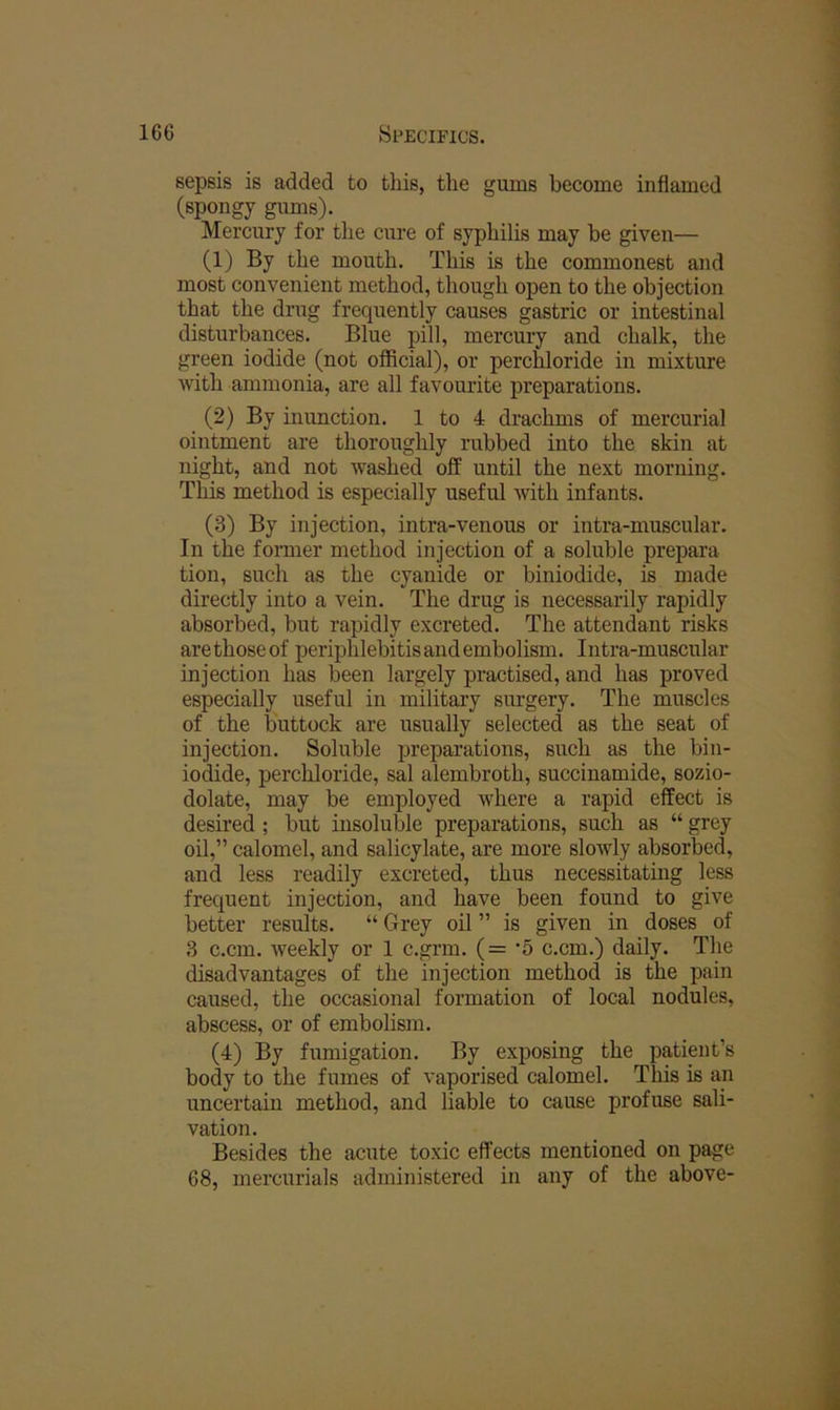 sepsis is added to this, the gums become inflamed (spongy gums). Mercury for the cure of syphilis may be given— (1) By the mouth. This is the commonest and most convenient method, though open to the objection that the drug frequently causes gastric or intestinal disturbances. Blue pill, mercury and chalk, the green iodide (not official), or perchloride in mixture with ammonia, are all favourite preparations. (2) By inunction. 1 to 4 drachms of mercurial ointment are thoroughly rubbed into the skin at night, and not washed off until the next morning. This method is especially useful with infants. (3) By injection, intra-venous or intra-muscular. In the former method injection of a soluble prepara tion, such as the cyanide or biniodide, is made directly into a vein. The drug is necessarily rapidly absorbed, but rapidly excreted. The attendant risks arethoseof periphlebitis and embolism. Intra-muscular injection has been largely practised, and has proved especially useful in military surgery. The muscles of the buttock are usually selected as the seat of injection. Soluble preparations, such as the bin- iodide, perchloride, sal alembroth, succinamide, sozio- dolate, may be employed where a rapid effect is desired ; but insoluble preparations, such as “ grey oil,” calomel, and salicylate, are more slowly absorbed, and less readily excreted, thus necessitating less frequent injection, and have been found to give better results. “ Grey oil ” is given in doses of 3 c.cm. weekly or 1 c.grm. (= ’5 c.cm.) daily. The disadvantages of the injection method is the pain caused, the occasional formation of local nodules, abscess, or of embolism. (4) By fumigation. By exposing the patient’s body to the fumes of vaporised calomel. This is an uncertain method, and liable to cause profuse sali- vation. Besides the acute toxic effects mentioned on page 68, mercurials administered in any of the above-