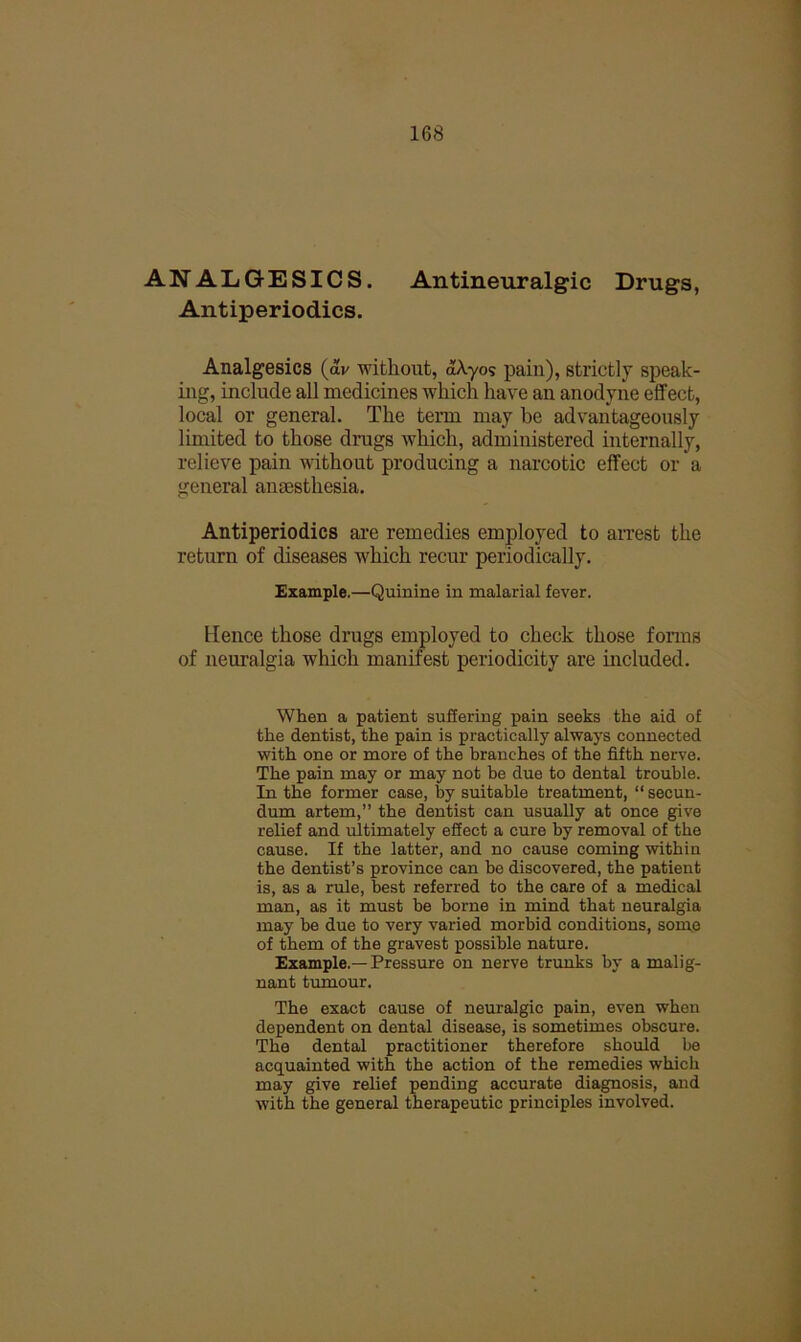 ANALGESICS. Antineuralgic Drugs, Ant ip er io dies. Analgesics (av without, aXyos pain), strictly speak- ing, include all medicines which have an anodyne effect, local or general. The term may be advantageously limited to those drugs which, administered internally, relieve pain Avithout producing a narcotic effect or a general anaesthesia. Antiperiodics are remedies employed to airest the return of diseases which recur periodically. Example.—Quinine in malarial fever. Hence those drugs employed to check those forms of neuralgia which manifest periodicity are mcluded. When a patient suSering pain seeks the aid of the dentist, the pain is practically always connected with one or more of the branches of the fifth nerve. The pain may or may not be due to dental trouble. In the former case, by suitable treatment, “ secun- dum artem,” the dentist can usually at once give relief and ultimately effect a cure by removal of the cause. If the latter, and no cause coming within the dentist’s province can be discovered, the patient is, as a rule, best referred to the care of a medical man, as it must be borne in mind that neuralgia may be due to very varied morbid conditions, some of them of the gravest possible nature. Example.—Pressure on nerve trunks by a malig- nant tumour. The exact cause of neuralgic pain, even when dependent on dental disease, is sometimes obscure. The dental practitioner therefore should be acquainted with the action of the remedies which may give relief pending accurate diagnosis, and with the general therapeutic principles involved.