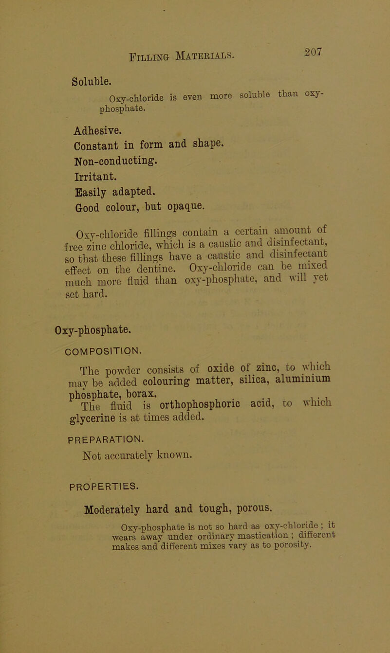 Soluble. Oxy-chloride is even more soluble than oxy- phosphate. Adhesive. Constant in form and shape. Non-conducting. Irritant. Easily adapted. Good colour, but opaque. Oxy-chloride fillings contain a certain amount of free zinc chloride, which is a caustic and disinfectant, so that these fillings have a caustic and disinfectant effect on the dentine. Oxy-chlonde can be mixed much more fluid than oxy-phosphate, and will vet set hard. Oxy-phosphate. COMPOSITION. The powder consists of oxide oi zinc, to uhich may be added colouring matter, silica, aluminium phosphate, borax. The fluid is orthophosphoric acid, to which glycerine is at times added. PREPARATION. Not accurately known. PROPERTIES. Moderately hard and tough, porous. Oxy-phosphate is not so hard as oxy-chloride ; it wears away under ordinary mastication ; different makes and different mixes vary as to porosity.