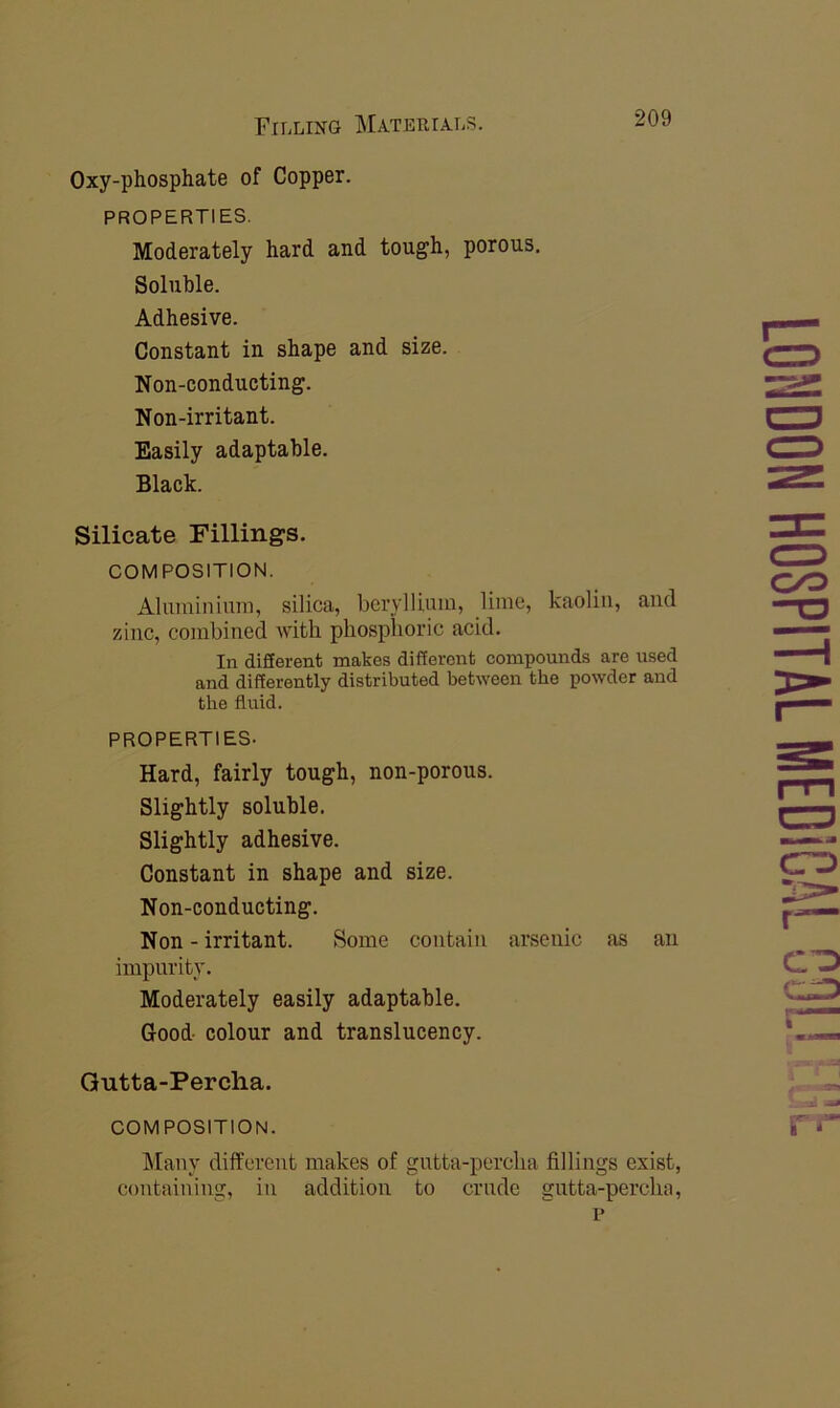 Oxy-phosphate of Copper. PROPERTIES. Moderately hard and tough, porous. Soluble. Adhesive. Constant in shape and size. Non-conducting. Non-irritant. Easily adaptable. Black. Silicate Fillings. COMPOSITION. Aluminium, silica, beryllium, lime, kaolin, and zinc, combined with phosphoric acid. In diSerent makes different compounds are used and differently distributed between the powder and the fluid. PROPERTIES- Hard, fairly tough, non-porous. Slightly soluble. Slightly adhesive. Constant in shape and size. Non-conducting. Non - irritant. Some contain arsenic as an impurity. Moderately easily adaptable. Good colour and translucency. Gutta-Percha. COMPOSITION. Many different makes of gutta-percha fillings exist, containing, in addition to crude gutta-percha, r