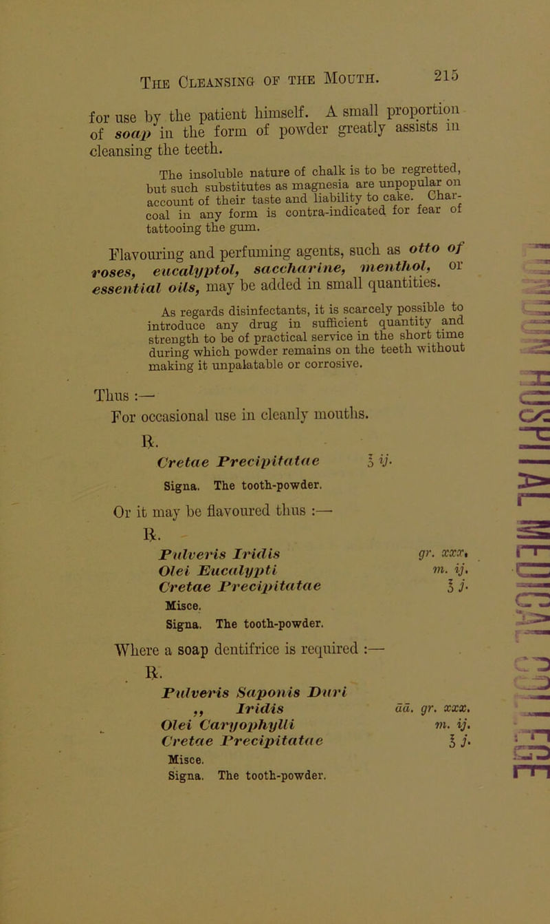 for use by the patient himself. A small proportion of soap in the form of powder greatly assists in cleansing the teeth. The insoluble nature of chalk is to he regretted, but such substitutes as magnesia are unpopular on account of their taste and liability to cake. Char- coal in any form is contra-indicated for fo^r ot tattooing the gum. Flavoiu'iiig and perfuming agents, such as otto of roses, eucalyptol, saccharine, menthol, or essential oils, may be added in small quantities. As regards disinfectants, it is scarcely possible to introduce any drug in sufficient quantity and strength to be of practical service in the short time during which powder remains on the teeth without making it unpalatable or corrosive. Thus For occasional use in cleanly months. Misce. Signa. The tooth-powder. Where a soap dentifrice is required :— R. Pulveris Saponis Dari R. Cretae Precipitatae Signa. The tooth-powder. Or it may be flavoured thus :— R. Pulveris Iridis Olei Eucalyjiti Cretae Precipitatae gr. OCXS', m. ij, IJ- CI.VC9 Olei Caryophylli Cretae Precipitatae Misce. Signa. The tooth-powder. Iridis ud, gr. XXX. m. ij.