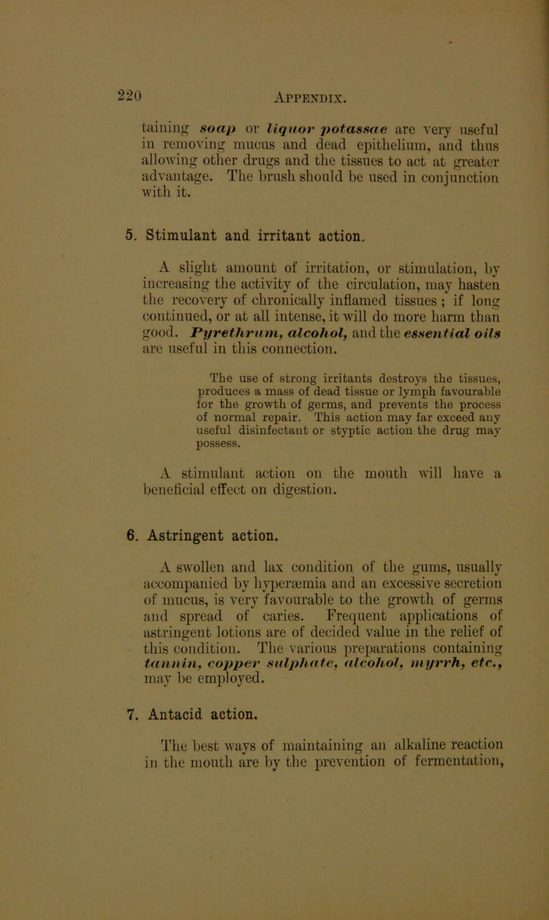 Uiining soap or liquor potassae are very useful in removing mucus and dead epithelium, and thus allowing other drugs and the tissues to act at greater advantage. The brush should be used in conjunction with it. 5. Stimulant and irritant action. A slight amount of irritation, or stimulation, by increasing the activity of the circulation, may hasten the recovery of chronically inflamed tissues ; if long continued, or at all intense, it will do more hann than good. Pyrethrnm, alcohol, and the essential oils are useful in this connection. The use of strong irritants destroys the tissues, produces a mass of dead tissue or lymph favourable for the growth of germs, and prevents the process of normal repair. This action may far exceed any useful disinfectant or styptic action the drug may possess. A stimulant action on the mouth will have a beneficial effect on digestion. 6. Astringent action. A swollen and lax condition of the gums, usually accompanied by hyperminia and an excessive secretion of mucus, is very favourable to the growth of germs and spread of caries. Frequent applications of astringent lotions are of decided value in the relief of this condition. The various preparations containing tannin, copper sulphate, alcohol, myrrh, etc., may be employed. 7. Antacid action. The best ways of maintaining an alkalme reaction in the mouth are by the prevention of fermentation.