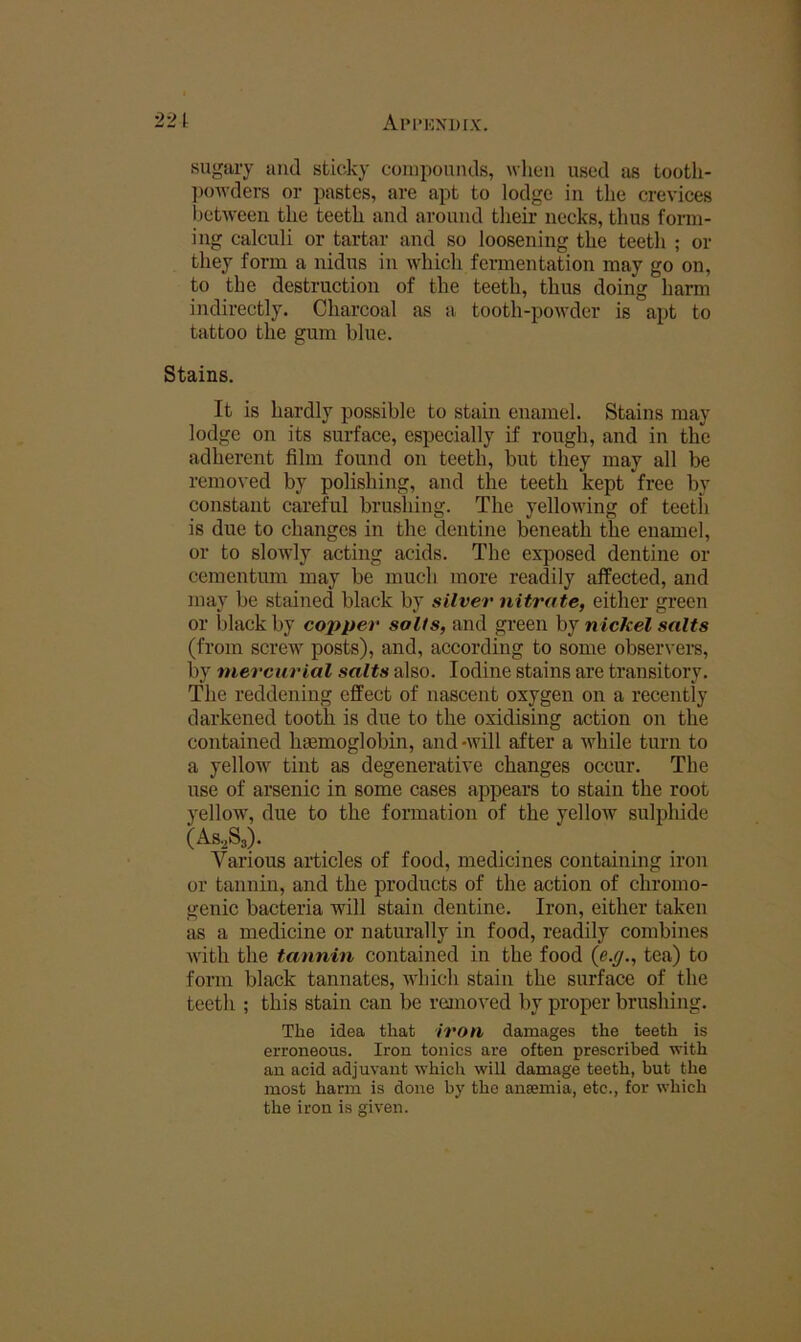 AiM'KXDIX. 221 sugary and sticky compounds, when used as tootli- ])OAvders or pastes, are apt to lodge in the crevices lietAveen the teeth and around their necks, thus form- ing calculi or tartar and so loosening the teeth ; or they form a nidus in Avhich fermentation may go on, to the destruction of the teeth, thus doing harm indirectly. Charcoal as a tooth-powder is apt to tattoo the gum blue. Stains. It is hardly possible to stain enamel. Stains may lodge on its surface, especially if rough, and in the adherent film found on teeth, but they may all be removed by polishing, and the teeth kept free by constant careful brushing. The yelloAving of teeth is due to changes in the dentine beneath the enamel, or to sloAvly acting acids. The exposed dentine or cementum may be much more readily affected, and may be stained black by silver nitrate, either green or black by copper salts, and green by nickel salts (from screw posts), and, according to some obser\'ers, by mercurial salts also. Iodine stains are transitory. The reddening effect of nascent oxygen on a recently darkened tooth is due to the oxidising action on the contained htemoglobin, and -will after a while turn to a yellow tint as degenerative changes occur. The use of arsenic in some cases appears to stain the root yellow, due to the formation of the yellow sulphide (As-^Ss). Various articles of food, medicines containing iron or tannin, and the products of the action of chromo- genic bacteria will stain dentine. Iron, either taken as a medicine or naturally in food, readily combines with the tannin contained in the food {e.g., tea) to form black tannates, which stain the surface of the teeth ; this stain can be rejiioved by proper brushing. The idea that iron damages the teeth is erroneous. Iron tonics are often prescribed with an acid adjuvant which will damage teeth, but the most harm is done by the ansemia, etc., for which the iron is given.