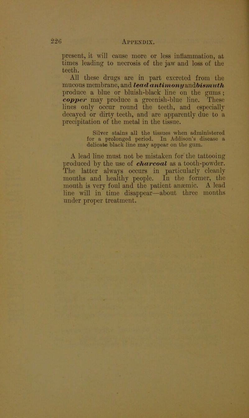 '22G Al’l’ENDIX. present, it will cause more or less iiillammation, at times leacliiicr to necrosis of the iaw and loss of the teeth. All these drugs are in part excreted from the mucous membrane, and leatl antimony andlnsmtith produce a blue or bluish-black line on the gums; copper may produce a greenish-blue line. These lines only occur round the teeth, and especially decayed or dirty teeth, and are apparently due to a precipitation of the metal in the tissue. Silver stains all the tissues when administered for a prolonged period. In Addison’s disease a delicate black line may appear on the gum. A lead line must not be mistaken for the tattooing ]3roduced by the use of charcoal as a tooth-powder. The latter always occurs in particularly cleanly mouths and healthy people. In the former, the mouth is very foul and the patient anmmic. A lead line Avill in time disappear—about three months under proper treatment.