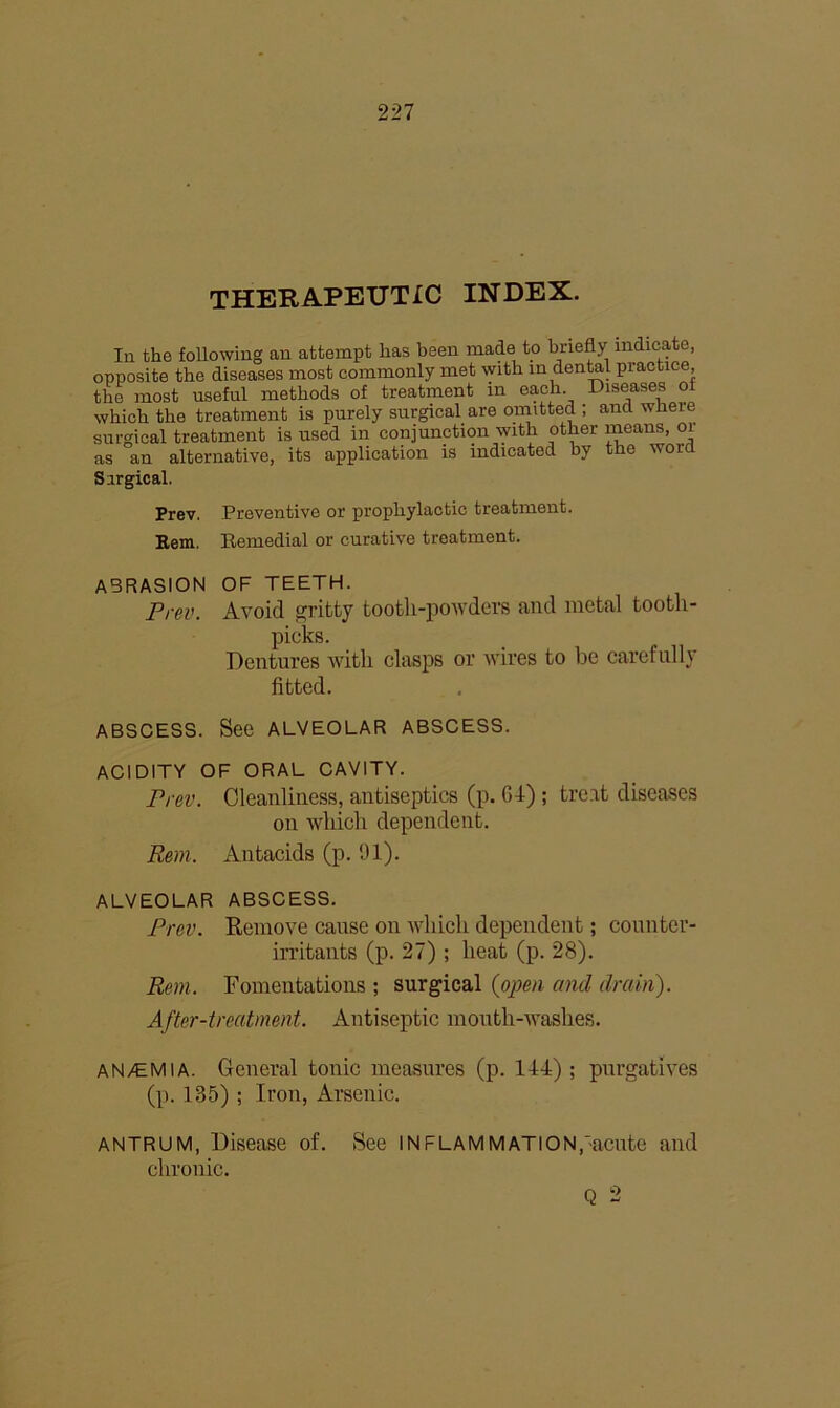 THERAPEUTIC INDEX. In the following an attempt has been made to briefly indicate, opposite the diseases most commonly met with in dental practice, the most useful methods of treatment in each Diseases of which the treatment is purely surgical are omitted ; and wlieie surgical treatment is used in conjunction with other means, oi as an alternative, its application is indicated by the word Sirgical. Prev. Preventive or prophylactic treatment. Bem. Remedial or curative treatment. ABRASION OF TEETH. Prev. Avoid gritty tooth-powders and metal tooth- picks. Dentures with clasps or wires to be carefully fitted. ABSCESS. See ALVEOLAR ABSCESS. ACIDITY OF ORAL CAVITY. Pi-ev. Cleanliness, antiseptics (p. Gd) ; treat diseases on which dependent. Rm. Antacids (p. 91). ALVEOLAR ABSCESS. Prav. Remove cause on which dependent; counter' irritants (p. 27) ; heat (p. 28). Rem. Fomentations ; surgical {oimi and drain). After-treatment. Antiseptic month-washes. AN/EMIA. General tonic measures (p. 144); purgatives (p. 135) ; Iron, Arsenic. ANTRUM, Disease of. chronic. See INFLAMMATION,'acute and Q 2