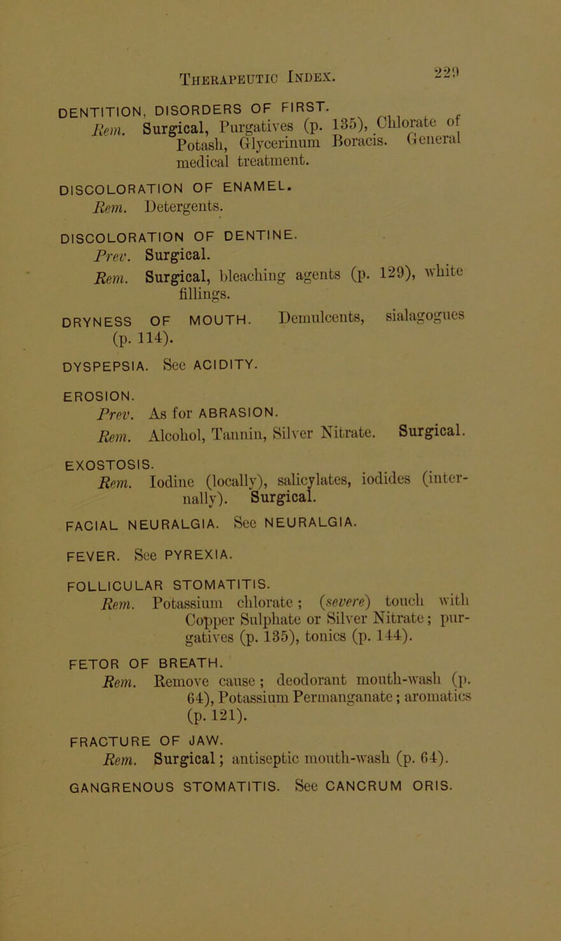 22!) DENTITION, DISORDERS OF FIRST. Rem. Surgical, Purgatives (p. 135), Potash, Gljcerinum medical treatment. Chlorate of Boracis. General DISCOLORATION OF ENAMEL. Rem. Detergents. DISCOLORATION OF DENTINE. Prev. Surgical. Rem. Surgical, bleaching agents (p. 129), white fillings. DRYNESS OF MOUTH. Demulcents, sialagognes (p. 114). DYSPEPSIA. See ACIDITY. EROSION. Prev. As for ABRASION. Rem. Alcohol, Tannin, Silver Nitrate. Surgical. EXOSTOSIS. Rem. Iodine (locally), salicylates, iodides (inter- nally). Surgical. FACIAL NEURALGIA. See NEURALGIA. FEVER. See PYREXIA. FOLLICULAR STOMATITIS. Rem. Potassium chlorate; (severe) touch with Copper Sulphate or Silver Nitrate; pur- gatives (p. 135), tonics (p. 144). FETOR OF BREATH. Rem. Remove cause; deodorant month-ivash (}). 64), Potassium Permanganate; aromatics (p. 121). FRACTURE OF JAW. Rem. Surgical; antiseptic month-wash (p. 64). GANGRENOUS STOMATITIS. See CANCRUM ORIS.