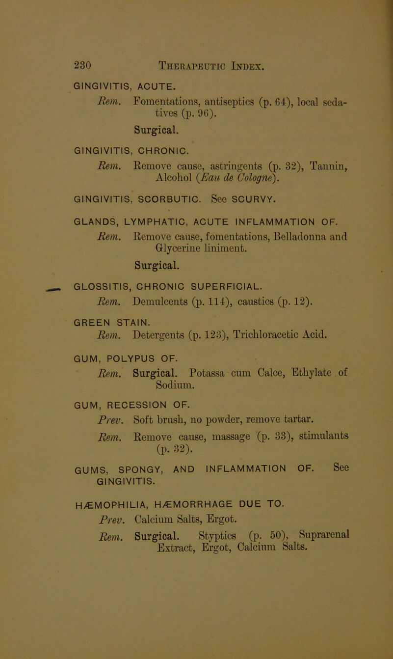 GINGIVITIS, ACUTE. Rem. Fomentations, antiseptics (p. G4), local seda- tives (p. 9G). Surgical. GINGIVITIS, CHRONIC. Rem. Remove cause, astringents (p. 32), Tannin, Alcohol {Eau de Cologne). GINGIVITIS, SCORBUTIC. See SCURVY. GLANDS, LYMPHATIC, ACUTE INFLAMMATION OF. Rem. Remove cause, fomentations, Belladonna and Glycerine liniment. Surgical. GLOSSITIS, CHRONIC SUPERFICIAL. Rem. Demulcents (p. 114), caustics (p. 12). GREEN STAIN. Rem. Detergents (p. 123), Trichloracetic Acid. GUM, POLYPUS OF. Rem. Surgical. Potassa cum Calce, Ethylate of Sodium. GUM, RECESSION OF. Prev. Soft brush, no powder, remove tartar. Rem. Remove cause, massage (p. 33), stimulants (p. 32). GUMS, SPONGY, AND INFLAMMATION OF. See GINGIVITIS. H/€MOPHILIA, H/EMORRHAGE DUE TO. Prev. Calcimn Salts, Ergot. Rem. Surgical. Styptics (p. 50), Suprarenal Extract, Ergot, Calcium Salts.