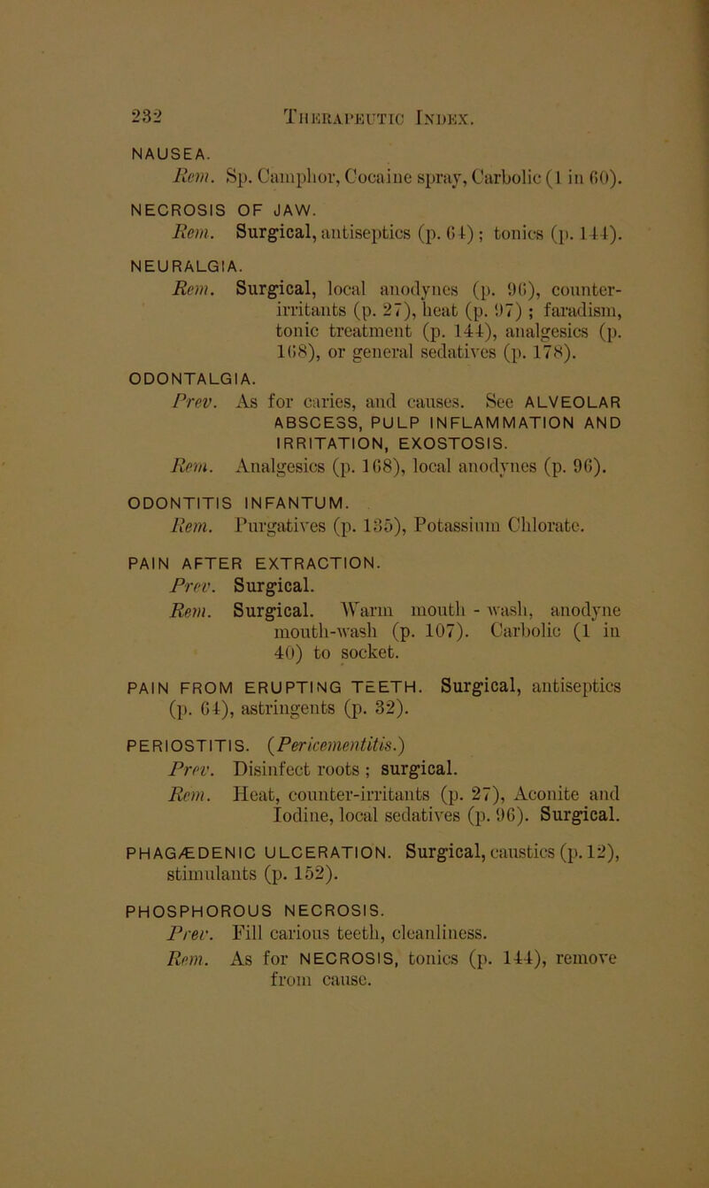 NAUSEA. Rem. Sp. Camplior, Cocaine spray, Carbolic (1 in GO), NECROSIS OF JAW. Rem. Surgical, antiseptics (p. (U); tonics (p. 144). NEURALGIA. Rem. Surgical, local anodynes (p. 9(>), counter- irritants (p. 27), heat (p. 97) ; faradisin, tonic treatment (p. 144), analgesics (p. 1G8), or general sedatives (p. 178). ODONTALGIA. Prev. As for caries, and causes. See ALVEOLAR ABSCESS, PULP INFLAMMATION AND IRRITATION, EXOSTOSIS. Rem. Analgesics (p. 108), local anodynes (p. 9G). ODONTITIS INFANTUM. Rem. Purgatives (p. 135), Potassium Chlorate. PAIN AFTER EXTRACTION. Prev. Surgical. Rem. Surgical. Warm month - wash, anodyne mouth-wash (p. 107). Carbolic (1 in 40) to socket. PAIN FROM ERUPTING TEETH. Surgical, antiseptics (l). G4), astringents (p. 32). PERIOSTITIS. ( Per icemen tit is.) Prev. Disinfect roots ; surgical. Rem. Heat, counter-irritants (p. 27), Aconite and Iodine, local sedatives (p. 96). Surgpcal. PHAG/EDENIC ULCERATION. Surgical,caustics(p. 12), stimulants (p. 152), PHOSPHOROUS NECROSIS. Prev. Fill carious teeth, cleanliness. Rem. As for NECROSIS, tonics (p. 144), remove from cause.