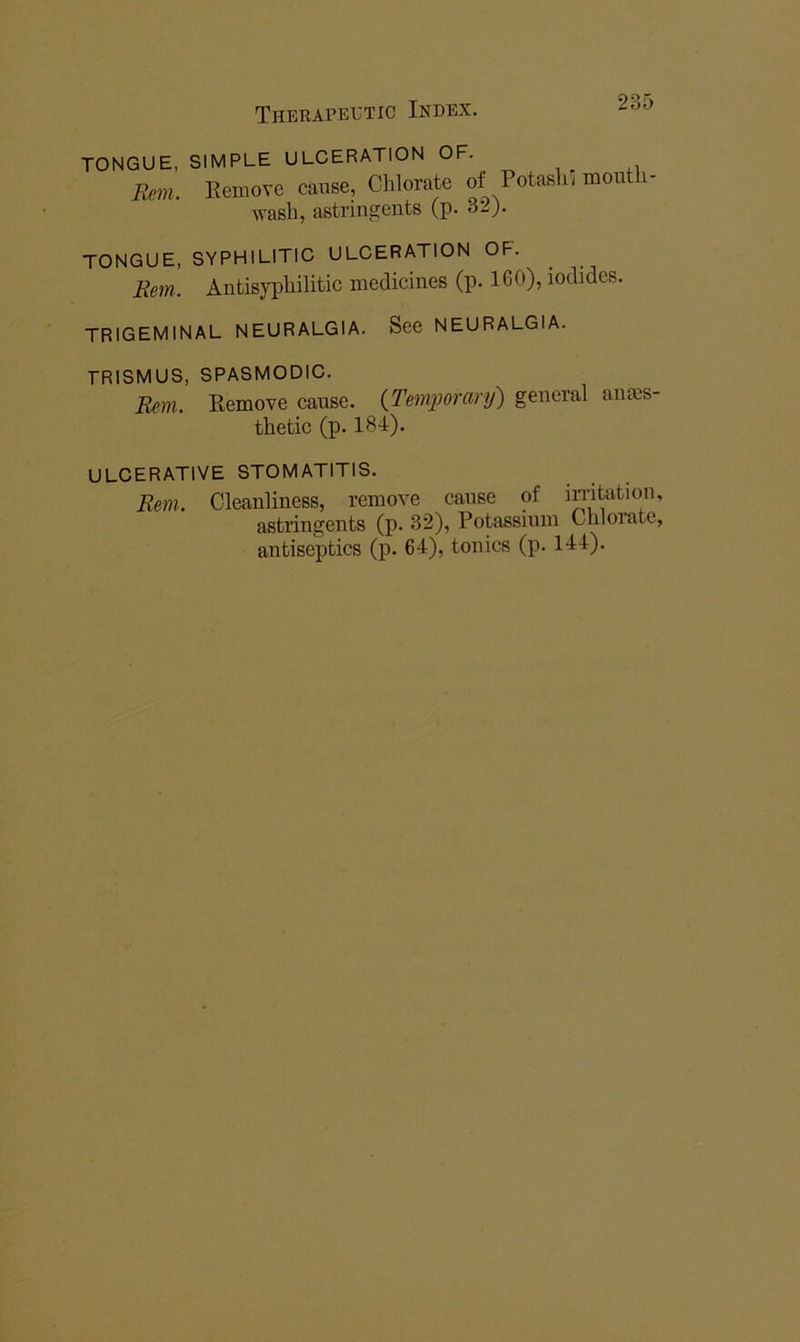 TONGUE, Rm. SIMPLE ULCERATION OF. Eemove cause, Chlorate of Potash^ moutli- Avash, astringents (p. 32). TONGUE, SYPHILITIC ULCERATION OF. Rem. Antisyphilitic medicines (p. 160), iodides. trigeminal neuralgia. See NEURALGIA. TRISMUS, SPASMODIC. Rem. Eemove cause. {Temporary) general anms- thetic (p. 184). ULCERATIVE STOMATITIS. Rem. Cleanliness, remove cause of irntation, astringents (p. 32), Potassium Chlorate, antiseptics (p. 64), tonics (p. 144).