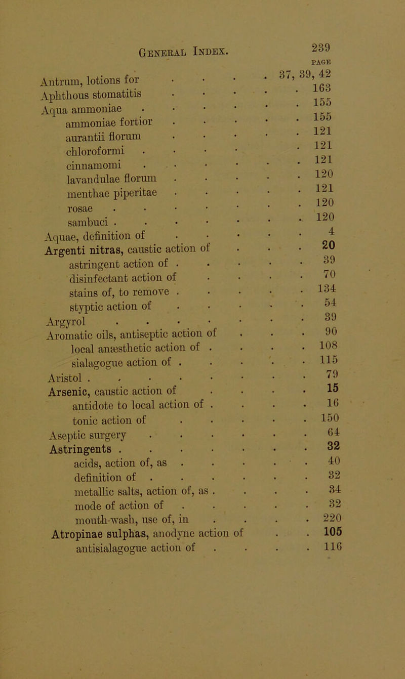 Antrum, lotions for Aplitlious stomatitis Aqua ammoniae ammoniae fortior aurantii florum chloroformi ciiinamomi lavandulae florum mentliae piperitae rosae Aquae, definition of . • • Argenti nitras, caustic action of 4 . 20 astringent action of . 39 disinfectant action of 70 stains of, to remove . . . 134 styptic action of . • • 54 Argyrol . . • 39 Aromatic oils, antiseptic action of 90 local antesthetic action of . . 108 sialagogue action of . . 115 Aristol ..•••• 79 Arsenic, caustic action of 15 antidote to local action of . 16 tonic action of ... . 150 Aseptic surgery .... 64 Astringents . . . • • 32 acids, action of, as . . . 40 definition of . 32 metallic salts, action of, as . 34 mode of action of . 32 moutli-wasli, use of, in . 220 Atropinae sulphas, anodyne action of . 105 antisialagogue action of . 116 239 PAGE 37, 39, 42 . 163 155 155 121 121 121 120 121 120 120