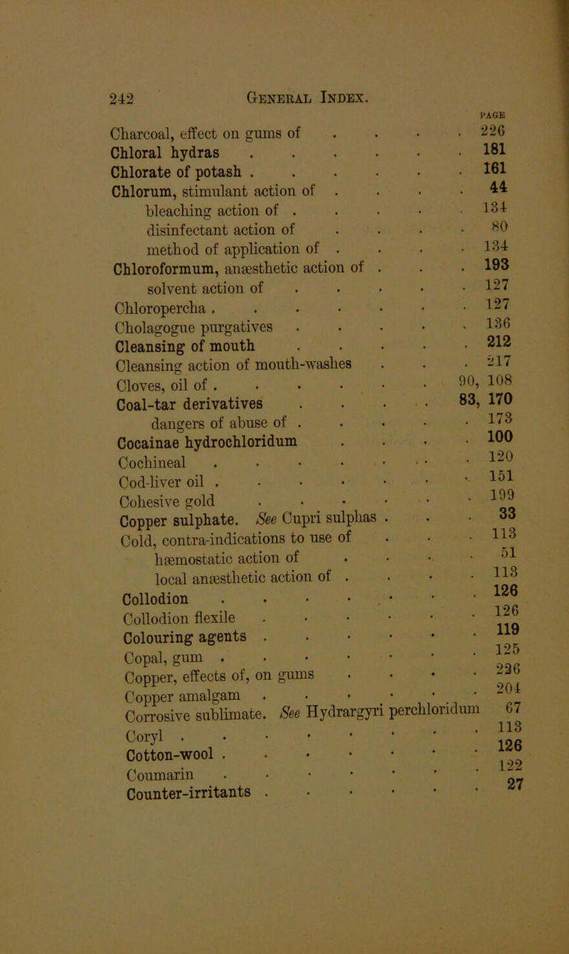 Charcoal, effect on gums of Chloral hydras Chlorate of potash . Chlorum, stimulant action of bleaching action of . disinfectant action of method of application of Chloroformum, anesthetic action of solvent action of Chloropercha . Cholagogue purgatives Cleansing of mouth Cleansing action of mouth-washes Cloves, oil of , Coal-tar derivatives dangers of abuse of Cocainae hydrochloridum Cochineal Cod-liver oil . Cohesive gold . • • Copper sulphate. Cupri sulphas Cold, contra-indications to use of hemostatic action of local anesthetic action of . Collodion Collodion flexile Colouring agents Copal, gum . Copper, effects of, on gums Copper amalgam Corrosive sublimate Coryl . Cotton-wool . Coumarin Counter-irritants 8m Hydrargyri perchloridum HACK . 226 . 181 . 161 44 . 134 80 . 1.34 . 193 . 127 . 127 . 136 . 212 . 217 90, 108 83, 170 . 173 . 100 . 120 . 151 . 199 33 . 113 51 . 113 126 126 119 125 226 204 67 113 126 122 27