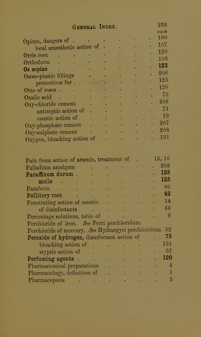 Opium, dangers of . local aneesthetic action of Orris root Orthoform Os sepiae . • • Osteo-plastic fillings protectives for . . - Otto of roses . Oxalic acid Oxy-chloride cement antiseptic action of . caustic action of Oxy-phosphate cement Oxy-sulphate cement Oxygen, bleaching action of 253 PAGE 180 107 120 103 123 206 125 120 73 206 71 19 207 208 131 Pain from action of arsenic, treatment of Palladium amalgam Paraffinum durum . molle Paraform Pellitory root Penetrating action of caustic of disinfectants Percentage solutions, table of Perchloride of iron. See Ferri perchloridum. Perchloride of mercury. See Hydrargyri perchloridum Peroxide of hydrogen, disinfectant action of bleaching action of . styptic action of Perfuming agents . Pharmaceutical preparations Pharmacology, definition of Pharmacopoeia 15, 16 205 125 125 86 42 14 66 6 52 75 131 57 120 4 1 3