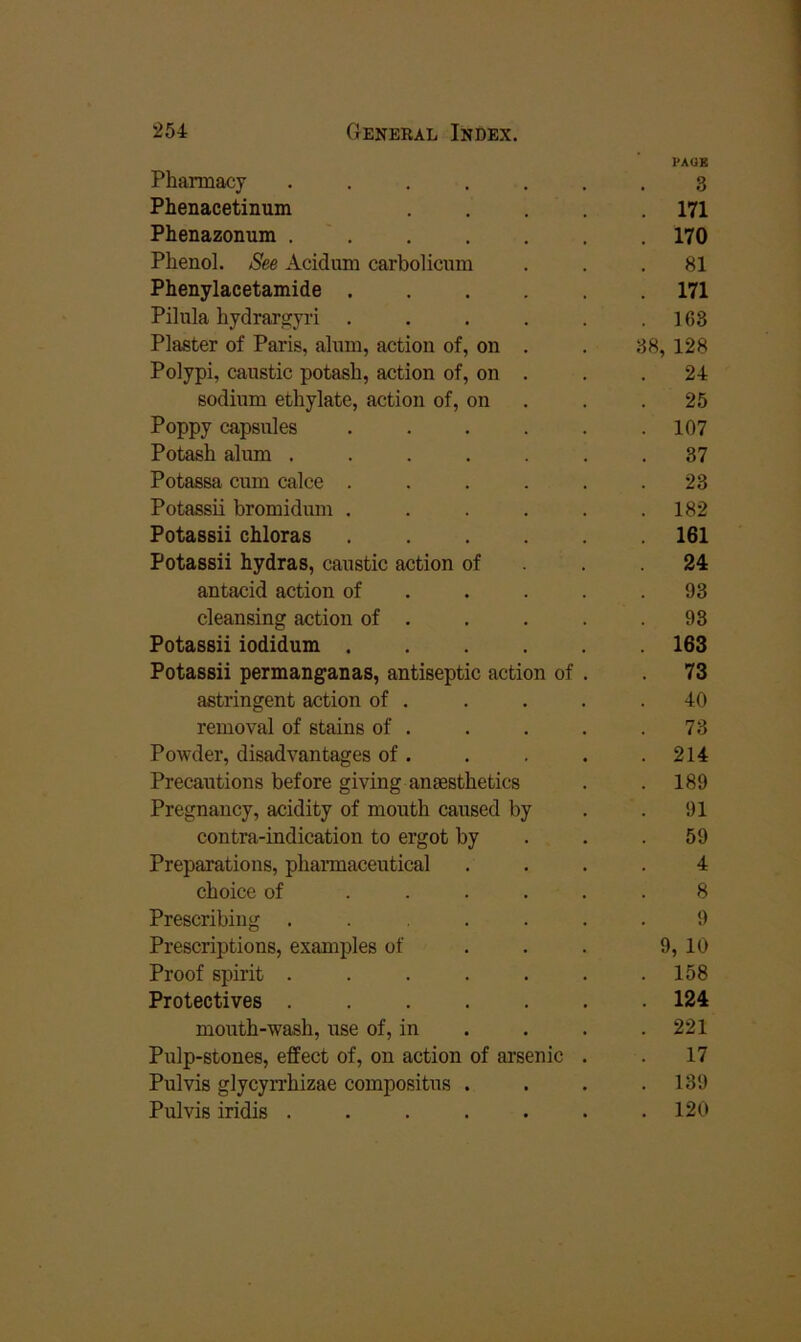 PAGB Pharmacy ....... 3 Phenacetinum . . .171 Phenazonum ....... 170 Phenol. See Acidum carbolicum ... 81 Phenylacetamide 171 Pilnla hydrar^yri . . . . . ,163 Plaster of Paris, alum, action of, on . . 38, 128 Polypi, caustic potash, action of, on . . .24 sodium ethylate, action of, on . . .25 Poppy capsules ...... 107 Potash alum ....... 37 Potassa cum calce ...... 23 Potassii bromidum . . . . . .182 Potassii chloras 161 Potassii hydras, caustic action of . . .24 antacid action of . . . . .93 cleansing action of . . . . .93 Potassii iodidum 163 Potassii permanganas, antiseptic action of . . 73 astringent action of . . . . .40 removal of stains of . . . . .73 Powder, disadvantages of. . . . .214 Precautions before giving anesthetics . .189 Pregnancy, acidity of mouth caused by . .91 contra-indication to ergot by . . .59 Preparations, pharmaceutical .... 4 choice of ...... 8 Prescribing ...... 9 Prescriptions, examples of . . . 9, 10 Proof spirit . . . . . . .158 Protectives 124 mouth-wash, use of, in . . . .221 Pulp-stones, effect of, on action of arsenic . . 17 Pulvis glycyn-hizae compositus . . . .139 Pul vis iridis . . . . . . .120