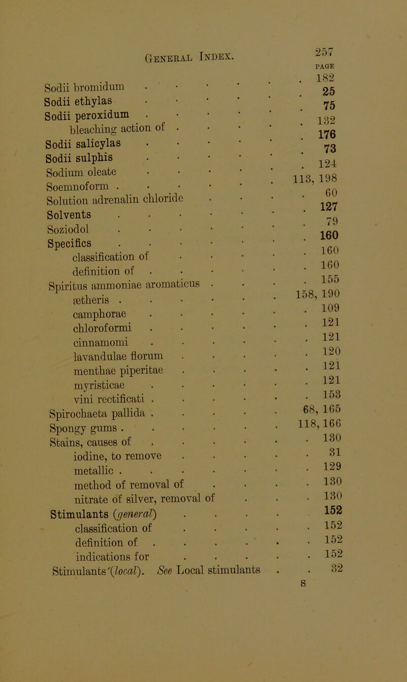 Sodii bromidnm Sodii ethylas Sodii peroxidum . bleaching action of . Sodii salicylas Sodii sulphis Sodium oleate Soemnoform . Solution adrenalin chloride Solvents Soziodol Specifics classification of definition of Spiritus ammoniae aromat cus getheris . cainphorae chloroformi cinnamoini lavandulae florum menthae piperitae myristicae vini rectificati . Spirochaeta pallida . . • • Spongy gums . . ■ • ■ Stains, causes of . • • • iodine, to remove metallic . . . • • method of removal of nitrate of silver, removal of Stimulants {general) classification of . . • definition of . indications for Stimulants'(^ocaZ). See Local stimulants 257 PAGE 182 25 75 132 176 73 124 113, 198 60 127 79 160 160 160 155 158, 190 109 121 121 120 121 121 153 68, 165 118,166 130 31 129 130 130 152 152 152 152 32