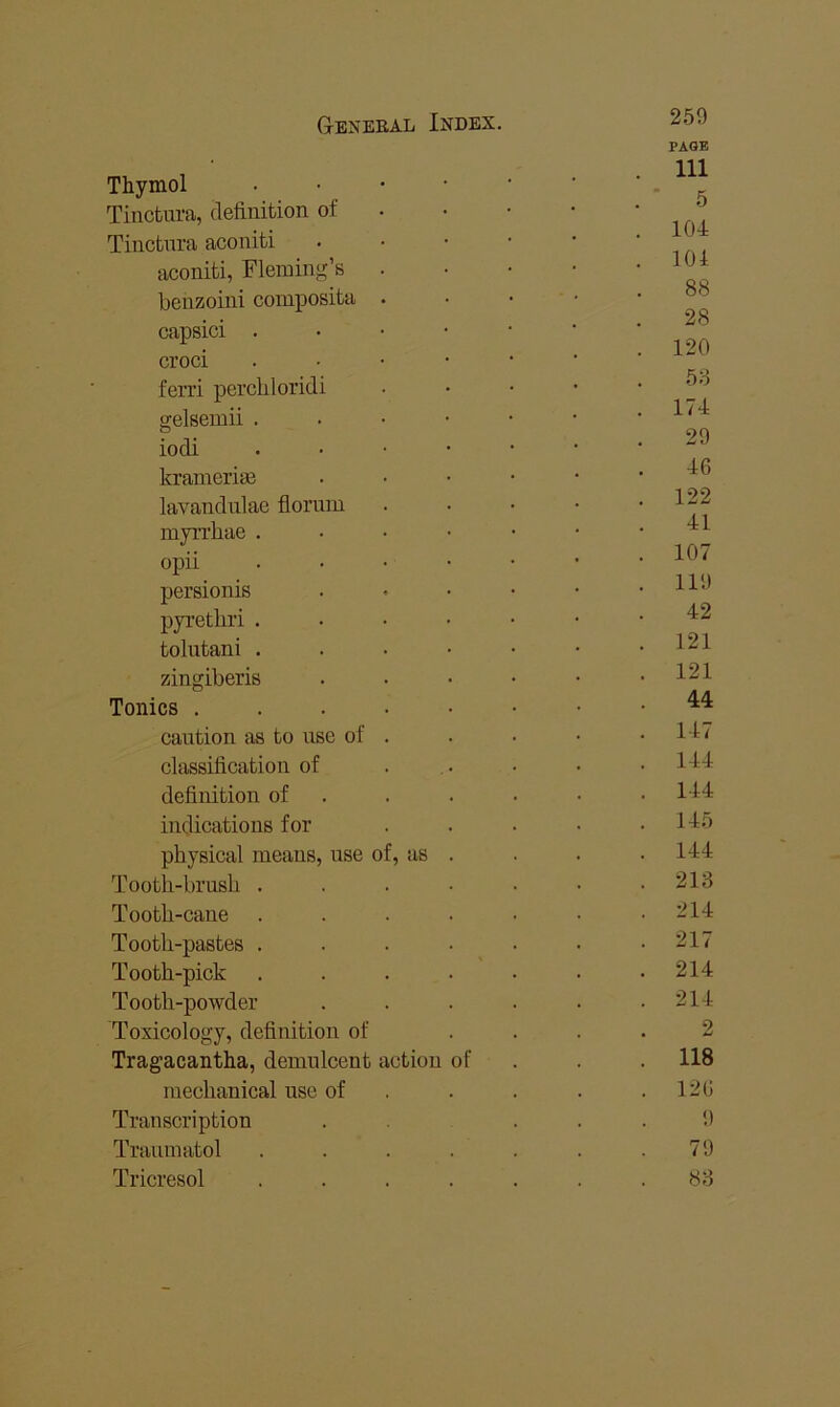 Thymol • • • • Tincbura, definition of Tinctnra aconiti aconiti, Fleming’s . benzoini coinposita . capsici . • • • croci . • • • ferri perchloridi gelsemii . . • • iodi . • • • krainerim lavandnlae florum myrrhae . • • • opii . . . • persionis pyretbri . . . • tolutani . . . • zingiberis Tonics . . . . • caution as to use of . classification of definition of . indications for physical means, use of, as . Tooth-brush .... Tooth-cane .... Tooth-pastes .... Tooth-pick .... Tooth-powder Toxicology, definition of Tragacantha, demulcent action of mechanical use of Transcription Tranmatol .... Tricresol .... 259 PAGE 111 ■ 5 104 104 88 28 120 53 174 29 46 122 41 107 119 42 121 121 44 147 144 144 145 144 213 214 217 214 214 2 118 126 9 79 83
