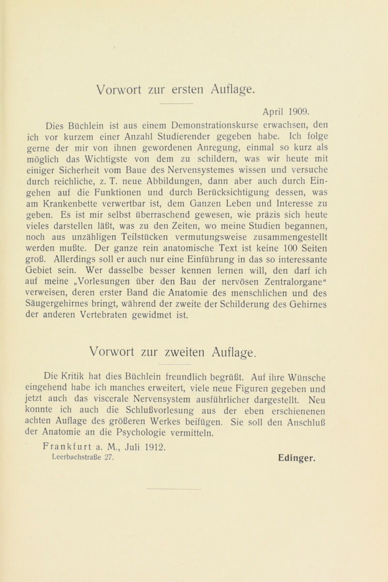 Vorwort zur ersten Auflage. April 1909. Dies Büchlein ist aus einem Demonstrationskurse erwachsen, den ich vor kurzem einer Anzahl Studierender gegeben habe. Ich folge gerne der mir von ihnen gewordenen Anregung, einmal so kurz als möglich das Wichtigste von dem zu schildern, was wir heute mit einiger Sicherheit vom Baue des Nervensystemes wissen und versuche durch reichliche, z. T. neue Abbildungen, dann aber auch durch Ein- gehen auf die Funktionen und durch Berücksichtigung dessen, was am Krankenbette verwertbar ist, dem Ganzen Leben und Interesse zu geben. Es ist mir selbst überraschend gewesen, wie präzis sich heute vieles darstellen läßt, was zu den Zeiten, wo meine Studien begannen, noch aus unzähligen Teilstücken vermutungsweise zusammengestellt werden mußte. Der ganze rein anatomische Text ist keine 100 Seiten groß. Allerdings soll er auch nur eine Einführung in das so interessante Gebiet sein. Wer dasselbe besser kennen lernen will, den darf ich auf meine „Vorlesungen über den Bau der nervösen Zentralorgane“ verweisen, deren erster Band die Anatomie des menschlichen und des Säugergehirnes bringt, während der zweite der Schilderung des Gehirnes der anderen Vertebraten gewidmet ist. Vorwort zur zweiten Auflage. Die Kritik hat dies Büchlein freundlich begrüßt. Auf ihre Wünsche eingehend habe ich manches erweitert, viele neue Figuren gegeben und jetzt auch das viscerale Nervensystem ausführlicher dargestellt. Neu konnte ich auch die Schlußvorlesung aus der eben erschienenen achten Auflage des größeren Werkes beifügen. Sie soll den Anschluß der Anatomie an die Psychologie vermitteln. Frankfurt a. M., Juli 1912. Leerbachstraße 27. Edinger.