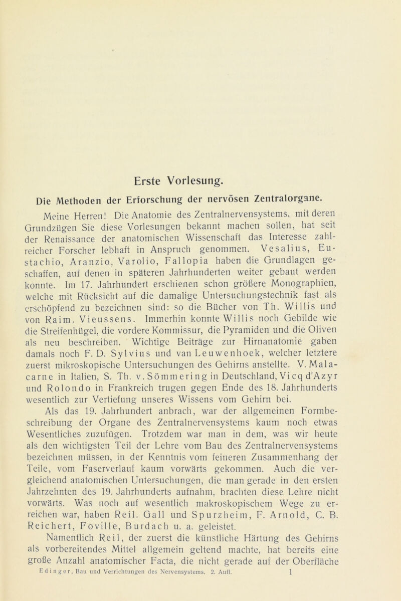 Erste Vorlesung. Die Methoden der Erforschung der nervösen Zentralorgane. Meine Herren! Die Anatomie des Zentralnervensystems, mit deren Grundzügen Sie diese Vorlesungen bekannt machen sollen, hat seit der Renaissance der anatomischen Wissenschaft das Interesse zahl- reicher Forscher lebhaft in Anspruch genommen. Vesalius, Eu- stachio, Aranzio, Varolio, Fallopia haben die Grundlagen ge- schaffen, auf denen in späteren Jahrhunderten weiter gebaut werden konnte. Im 17. Jahrhundert erschienen schon größere Monographien, welche mit Rücksicht auf die damalige Untersuchungstechnik fast als erschöpfend zu bezeichnen sind: so die Bücher von Th. Willis und von Raim. Vieussens. Immerhin konnte Willis noch Gebilde wie die Streifenhügel, die vordere Kommissur, die Pyramiden und die Oliven als neu beschreiben. Wichtige Beiträge zur Hirnanatomie gaben damals noch F. D. Sylvius und van Leuwenhoek, welcher letztere zuerst mikroskopische Untersuchungen des Gehirns anstellte. V. Mala- carne in Italien, S. Th. v. Sömm eri ng in Deutschland, Vi cq d’Azyr und Rolondo in Frankreich trugen gegen Ende des 18. Jahrhunderts wesentlich zur Vertiefung unseres Wissens vom Gehirn bei. Als das 19. Jahrhundert anbrach, war der allgemeinen Formbe- schreibung der Organe des Zentralnervensystems kaum noch etwas Wesentliches zuzufügen. Trotzdem war man in dem, was wir heute als den wichtigsten Teil der Lehre vom Bau des Zentralnervensystems bezeichnen müssen, in der Kenntnis vom feineren Zusammenhang der Teile, vom Faserverlauf kaum vorwärts gekommen. Auch die ver- gleichend anatomischen Untersuchungen, die man gerade in den ersten Jahrzehnten des 19. Jahrhunderts aufnahm, brachten diese Lehre nicht vorwärts. Was noch auf wesentlich makroskopischem Wege zu er- reichen war, haben Reil. Gail und Spurzheim, F. Arnold, C. B. Reichert, Foville, Burdach u. a. geleistet. Namentlich Reil, der zuerst die künstliche Härtung des Gehirns als vorbereitendes Mittel allgemein geltend machte, hat bereits eine große Anzahl anatomischer Facta, die nicht gerade auf der Oberfläche