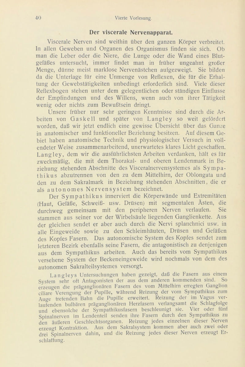 Der viscerale Nervenapparat. Viscerale Nerven sind weithin über den ganzen Körper verbreitet. In allen Geweben und Organen des Organismus finden sie sich. Ob man die Leber oder die Niere, die Lunge oder die Wand eines Blut- gefäßes untersucht, immer findet man in früher ungeahnt großer Menge, dünne meist marklose Nervenästchen aufgezweigt. Sie bilden da die Unterlage für eine Unmenge von Reflexen, die für die Erhal- tung der Gewebstätigkeiten unbedingt erforderlich sind. Viele dieser Reflexbogen stehen unter dem gelegentlichen oder ständigen Einflüsse der Empfindungen und des Willens, wenn auch von ihrer Tätigkeit wenig oder nichts zum Bewußtsein dringt. Unsere früher nur sehr geringen Kenntnisse sind durch die Ar- beiten von Gaskell und später von Langley so weit gefördert worden, daß wir jetzt endlich eine gewisse Übersicht über das Ganze in anatomischer und funktioneller Beziehung besitzen. Auf diesem Ge- biet haben anatomische Technik und physiologischer Versuch in voll- endeter Weise zusammenarbeitend, unerwartetes klares Licht geschaffen. Langley, dem wir die ausführlichsten Arbeiten verdanken, hält es für zweckmäßig, die mit dem Thorakal- und oberen Lendenmark in Be- ziehung stehenden Abschnitte des Visceralnervensystemes als Sympa- thikus abzutrennen von den zu dem Mittelhirn, der Oblongata und den zu dem Sakralmark in Beziehung stehenden Abschnitten, die er als autonomes Nervensystem bezeichnet. Der Sympathikus innerviert die Körperwände und Extremitäten (Haut, Gefäße, Schweiß- usw. Drüsen) mit segmentalen Ästen, die durchweg gemeinsam mit den peripheren Nerven verlaufen. Sie stammen aus seiner vor der Wirbelsäule liegenden Ganglienkette. Aus der gleichen sendet er aber auch durch die Nervi splanchnici usw. in alle Eingeweide sowie zu den Schleimhäuten, Drüsen und Gefäßen des Kopfes Fasern. Das autonomische System des Kopfes sendet zum letzteren Bezirk ebenfalls seine Fasern, die antagonistisch zu denjenigen aus dem Sympathikus arbeiten. Auch das bereits vom Sympathikus versehene System der Beckeneingeweide wird nochmals von dem des autonomen Sakralteilsystemes versorgt. Langleys Untersuchungen haben gezeigt, daß die Fasern aus einem System sehr oft Antagonisten der aus dem anderen kommenden sind. So erzeugen die präganglionären Fasern des vom Mittelhirn erregten Ganglion ciliare Verengung der Pupille, während Reizung der vom Sympathikus zum Auge tretenden Bahn die Pupille erweitert. Reizung der im Vagus ver- laufenden bulbären präganglionären Herzfasern verlangsamt die Schlagfolge und ebensolche der Sympathikusfasern beschleunigt sie. Vier oder fünf Spinalnerven im Lendenteil senden ihre Fasern durch den Sympathikus zu den äußeren Geschlechtsorganen. Reizung jedes einzelnen dieser Nerven erzeugt Kontraktion. Aus dem Sakralsystem kommen aber auch zwei oder drei Spinalnerven dahin, und die Reizung jedes dieser Nerven erzeugt Er- schlaffung.