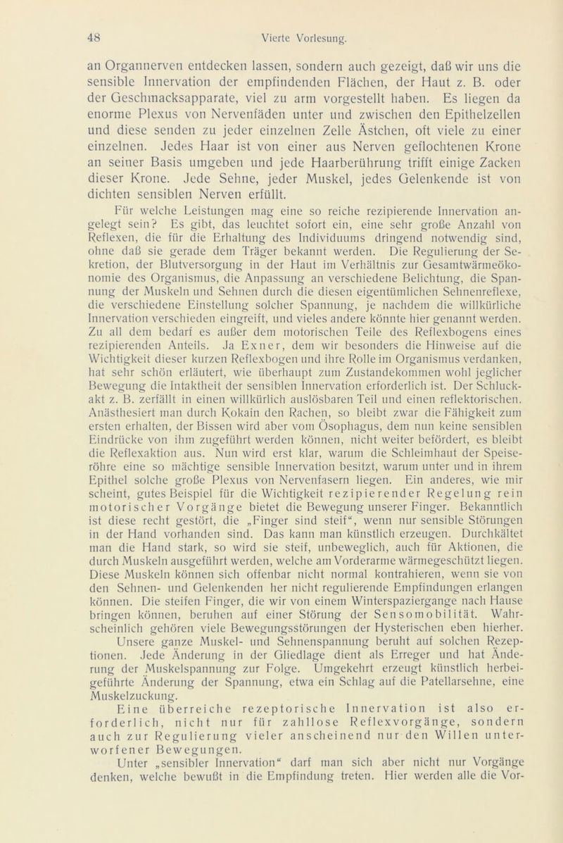 an Organnerven entdecken lassen, sondern auch gezeigt, daß wir uns die sensible Innervation der empfindenden Flächen, der Haut z. B. oder der Geschmacksapparate, viel zu arm vorgestellt haben. Es liegen da enorme Plexus von Nervenfäden unter und zwischen den Epithelzellen und diese senden zu jeder einzelnen Zelle Ästchen, oft viele zu einer einzelnen. Jedes Haar ist von einer aus Nerven geflochtenen Krone an seiner Basis umgeben und jede Haarberührung trifft einige Zacken dieser Krone. Jede Sehne, jeder Muskel, jedes Gelenkende ist von dichten sensiblen Nerven erfüllt. Für welche Leistungen mag eine so reiche rezipierende Innervation an- gelegt sein? Es gibt, das leuchtet sofort ein, eine sehr große Anzahl von Reflexen, die für die Erhaltung des Individuums dringend notwendig sind, ohne daß sie gerade dem Träger bekannt werden. Die Regulierung der Se- kretion, der Blutversorgung in der Haut im Verhältnis zur Gesamtwärmeöko- nomie des Organismus, die Anpassung an verschiedene Belichtung, die Span- nung der Muskeln und Sehnen durch die diesen eigentümlichen Sehnenreflexe, die verschiedene Einstellung solcher Spannung, je nachdem die willkürliche Innervation verschieden eingreift, und vieles andere könnte hier genannt werden. Zu all dem bedarf es außer dem motorischen Teile des Reflexbogens eines rezipierenden Anteils. Ja Exner, dem wir besonders die Hinweise auf die Wichtigkeit dieser kurzen Reflexbogen und ihre Rolle im Organismus verdanken, hat sehr schön erläutert, wie überhaupt zum Zustandekommen wohl jeglicher Bewegung die Intaktheit der sensiblen Innervation erforderlich ist. Der Schluck- akt z. B. zerfällt in einen willkürlich auslösbaren Teil und einen reflektorischen. Anästhesiert man durch Kokain den Rachen, so bleibt zwar die Fähigkeit zum ersten erhalten, der Bissen wird aber vom Ösophagus, dem nun keine sensiblen Eindrücke von ihm zugeführt werden können, nicht weiter befördert, es bleibt die Reflexaktion aus. Nun wird erst klar, warum die Schleimhaut der Speise- röhre eine so mächtige sensible Innervation besitzt, warum unter und in ihrem Epithel solche große Plexus von Nervenfasern liegen. Ein anderes, wie mir scheint, gutes Beispiel für die Wichtigkeit rezipierender Regelung rein motorischer Vorgänge bietet die Bewegung unserer Finger. Bekanntlich ist diese recht gestört, die „Finger sind steif“, wenn nur sensible Störungen in der Hand vorhanden sind. Das kann man künstlich erzeugen. Durchkältet man die Hand stark, so wird sie steif, unbeweglich, auch für Aktionen, die durch Muskeln ausgeführt werden, welche am Vorderarme wärmegeschützt liegen. Diese Muskeln können sich offenbar nicht normal kontrahieren, wenn sie von den Sehnen- und Gelenkenden her nicht regulierende Empfindungen erlangen können. Die steifen Finger, die wir von einem Winterspaziergange nach Hause bringen können, beruhen auf einer Störung der Sensomobilität. Wahr- scheinlich gehören viele Bewegungsstörungen der Hysterischen eben hierher. Unsere ganze Muskel- und Sehnenspannung beruht auf solchen Rezep- tionen. Jede Änderung in der Gliedlage dient als Erreger und hat Ände- rung der Muskelspannung zur Folge. Umgekehrt erzeugt künstlich herbei- geführte Änderung der Spannung, etwa ein Schlag auf die Patellarsehne, eine Muskelzuckung. Eine überreiche rezeptorische Innervation ist also er- forderlich, nicht nur für zahllose Reflexvorgänge, sondern auch zur Regulierung vieler anscheinend nur den Willen unter- worfener Bewegungen. Unter „sensibler Innervation“ darf man sich aber nicht nur Vorgänge denken, welche bewußt in die Empfindung treten. Hier werden alle die Vor-