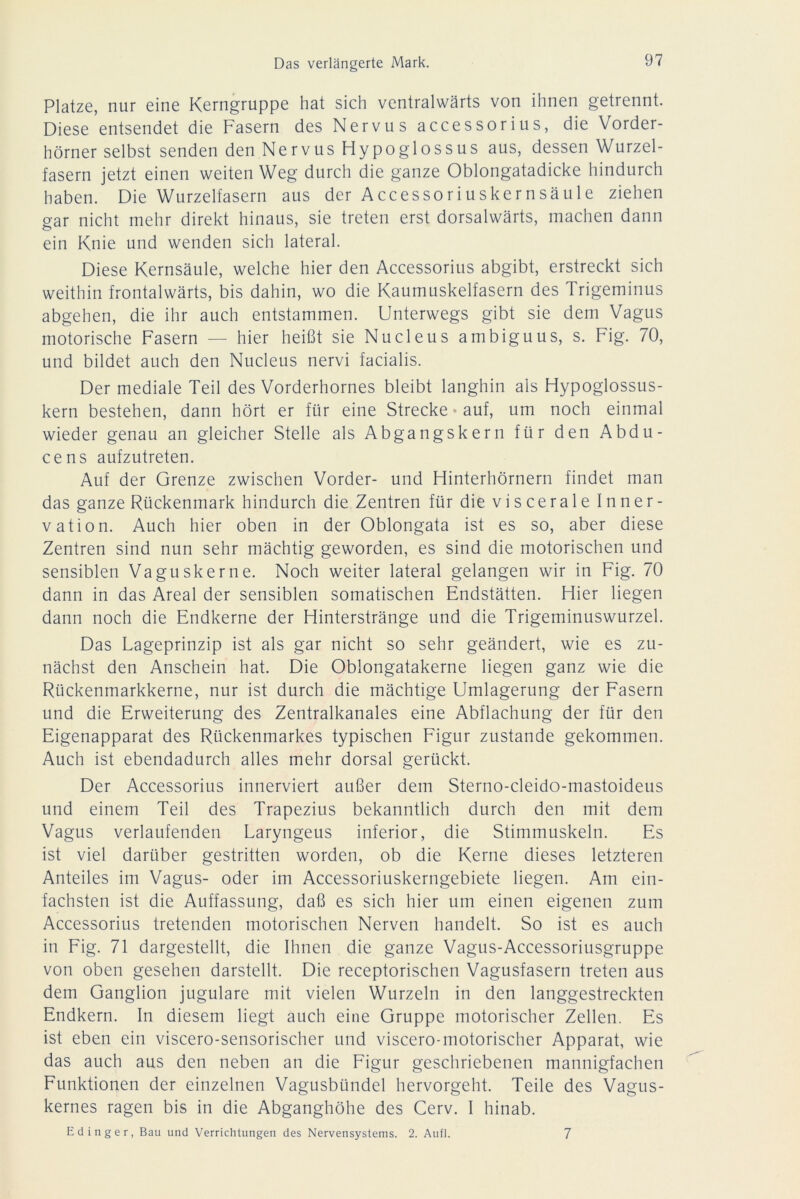 Platze, nur eine Kerngruppe hat sich ventralwärts von ihnen getrennt. Diese entsendet die Fasern des Nervus accessorius, die Vorder- hörner selbst senden den Nervus Hypoglossus aus, dessen Wurzel- fasern jetzt einen weiten Weg durch die ganze Oblongatadicke hindurch haben. Die Wurzelfasern aus der Accessoriuskernsäule ziehen gar nicht mehr direkt hinaus, sie treten erst dorsalwärts, machen dann ein Knie und wenden sich lateral. Diese Kernsäule, welche hier den Accessorius abgibt, erstreckt sich weithin frontalwärts, bis dahin, wo die Kaumuskelfasern des Trigeminus abgehen, die ihr auch entstammen. Unterwegs gibt sie dem Vagus motorische Fasern — hier heißt sie Nucleus ambiguus, s. Fig. 70, und bildet auch den Nucleus nervi facialis. Der mediale Teil des Vorderhornes bleibt langhin als Hypoglossus- kern bestehen, dann hört er für eine Strecke • auf, um noch einmal wieder genau an gleicher Stelle als Abgangskern für den Abdu- ce ns aufzutreten. Auf der Grenze zwischen Vorder- und Hinterhörnern findet man das ganze Rückenmark hindurch die Zentren für die viscerale Inner- vation. Auch hier oben in der Oblongata ist es so, aber diese Zentren sind nun sehr mächtig geworden, es sind die motorischen und sensiblen Vaguskerne. Noch weiter lateral gelangen wir in Fig. 70 dann in das Areal der sensiblen somatischen Endstätten. Hier liegen dann noch die Endkerne der Hinterstränge und die Trigeminuswurzel. Das Lageprinzip ist als gar nicht so sehr geändert, wie es zu- nächst den Anschein hat. Die Oblongatakerne liegen ganz wie die Rückenmarkkerne, nur ist durch die mächtige Umlagerung der Fasern und die Erweiterung des Zentralkanales eine Abflachung der für den Eigenapparat des Rückenmarkes typischen Figur zustande gekommen. Auch ist ebendadurch alles mehr dorsal gerückt. Der Accessorius innerviert außer dem Sterno-cleido-mastoideus und einem Teil des Trapezius bekanntlich durch den mit dem Vagus verlaufenden Laryngeus inferior, die Stimmuskeln. Es ist viel darüber gestritten worden, ob die Kerne dieses letzteren Anteiles im Vagus- oder im Accessoriuskerngebiete liegen. Am ein- fachsten ist die Auffassung, daß es sich hier um einen eigenen zum Accessorius tretenden motorischen Nerven handelt. So ist es auch in Fig. 71 dargestellt, die Ihnen die ganze Vagus-Accessoriusgruppe von oben gesehen darstellt. Die receptorischen Vagusfasern treten aus dem Ganglion jugulare mit vielen Wurzeln in den langgestreckten Endkern. In diesem liegt auch eine Gruppe motorischer Zellen. Es ist eben ein viscero-sensorischer und viscero-motorischer Apparat, wie das auch aus den neben an die Figur geschriebenen mannigfachen Funktionen der einzelnen Vagusbündel hervorgeht. Teile des Vagus- kernes ragen bis in die Abganghöhe des Cerv. I hinab. Edinger, Bau und Verrichtungen des Nervensystems. 2. Aufl. 7