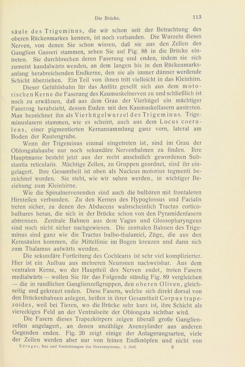 säule des Trigeminus, die wir schon seit der Betrachtung des oberen Rückenmarkes kennen, ist noch vorhanden. Die Wurzeln dieses Nerven, von denen Sie schon wissen, daß sie aus den Zellen des Ganglion Gasseri stammen, sehen Sie auf Fig. 88 in die Brücke ein- treten. Sie durchbrechen deren Faserung und enden, indem sie sich zumeist kaudalwärts wenden, an dem langen bis in den Rückenmarks- anfang herabreichenden Endkerne, den sie als immer dünner werdende Schicht überziehen. Ein Teil von ihnen tritt vielleicht in das Kleinhirn. Dieser Gefühlsbahn für das Antlitz gesellt sich aus dem moto- rischen Kerne die Faserung des Kaumuskelnerven zu und schließlich ist noch zu erwähnen, daß aus dem Grau der Vierhügel ein mächtiger Faserzug herabzieht, dessen Enden mit den Kaumuskelfasern austreten. Man bezeichnet ihn als Vierhügelwurzel des Tr igem inus. Trige- minusfasern stammen, wie es scheint, auch aus dem Locus coeru- leus, einer pigmentierten Kernansammlung ganz vorn, lateral am Boden der Rautengrube. Wenn der Trigeminus einmal eingetreten ist, sind im Grau der Oblongatahaube nur noch sekundäre Nervenbahnen zu finden. Ihre Flauptmasse besteht jetzt aus der recht ansehnlich gewordenen Sub- stantia reticularis. Mächtige Zellen, zu Gruppen geordnet, sind ihr ein- gelagert. Ihre Gesamtheit ist oben als Nucleus motorius tegmenti be- zeichnet worden. Sie steht, wie wir sehen werden, in wichtiger Be- ziehung zum Kleinhirne. Wie die Spinalnervenenden sind auch die bulbären mit frontaleren Hirnteilen verbunden. Zu den Kernen des Hypoglossus und Facialis treten sicher, zu denen des Abducens wahrscheinlich Tractus cortico- bulbares heran, die sich in der Brücke schon von den Pyramidenfasern abtrennen. Zentrale Bahnen aus dem Vagus und Glossopharyngeus sind noch nicht sicher nachgewiesen. Die zentralen Bahnen des Trige- minus sind ganz wie die Tractus bulbo-thalamici, Züge, die aus den Kernsäulen kommen, die Mittellinie im Bogen kreuzen und dann sich zum Thalamus aufwärts wenden. Die sekundäre Fortleitung des Cochlearis ist sehr viel komplizierter. Hier ist ein Aufbau aus mehreren Neuronen nachweisbar. Aus dem ventralen Kerne, wo der Hauptteil des Nerven endet, treten Fasern medialwärts — wollen Sie für das Folgende ständig Fig. 89 vergleichen — die in rundlichen Ganglienzellgruppen, den oberen Oliven, gleich- seitig und gekreuzt enden. Diese Fasern, welche sich direkt dorsal von den Brückenbahnen anlegen, heißen in ihrer Gesamtheit Corpus trape- zoides, weil bei Tieren, wo die Brücke sehr kurz ist, ihre Schicht als viereckiges Feld an der Ventralseite der Oblongata sichtbar wird. Die Fasern dieses Trapezkörpers zeigen überall große Ganglien- zellen angelagert, an denen unzählige Axenzylinder aus anderen Gegenden enden. Fig. 20 zeigt einige der Anlagerungsarten, viele der Zellen werden aber nur von feinen Endknöpfen und nicht von Edinger, Bau und Verrichtungen des Nervensystems. 2. Aufl. 8