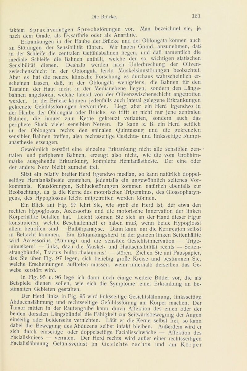taktem Sprachvermögen SprechStörungen vor. Man bezeichnet sie, je nach dem Grade, als Dysarthrie oder als Anarthrie. Erkrankungen in der Haube der Brücke und der Oblongata können auch zu Störungen der Sensibilität führen. Wir haben Grund, anzunehmen, daß in der Schleife die zentralen Gefühlsbahnen liegen, und daß namentlich die mediale Schleife die Bahnen enthält, welche der so wichtigen statischen Sensibilität dienen. Deshalb werden nach Unterbrechung der Oliven- zwischenschicht in der Oblongata leicht Muskelsinnstörungen beobachtet. Aber es hat die neuere klinische Forschung es durchaus wahrscheinlich er- scheinen lassen, daß, in der Oblongata wenigstens, die Bahnen für den Tastsinn der Haut nicht in der Medianebene liegen, sondern den Längs- bahnen angehören, welche lateral von der Olivenzwischenschicht angetroffen werden. In der Brücke können jedenfalls auch lateral gelegene Erkrankungen gekreuzte Gefühlsstörungen hervorrufen. Liegt aber ein Herd irgendwo in der Haube der Oblongata oder Brücke, so trifft er nicht nur jene zentralen Bahnen, die immer zum Kerne gekreuzt verlaufen, sondern auch das periphere Stück vieler sensiblen Nerven. Es kann z. B. ein Herd seitlich in der Oblongata rechts den spinalen Quintuszug und die gekreuzten sensiblen Bahnen treffen, also rechtsseitige Gesichts- und linksseitige Rumpf- anästhesie erzeugen. Gewöhnlich zerstört eine einzelne Erkrankung nicht alle sensiblen zen- • tralen und peripheren Bahnen, erzeugt also nicht, wie die vom Großhirn- marke ausgehende Erkrankung, komplette Hemianästhesie. Der eine oder der andere Nerv bleibt zumeist frei. Sitzt ein relativ breiter Herd irgendwo median, so kann natürlich doppel- seitige Hemianästhesie entstehen, jedenfalls ein ungewöhnlich seltenes Vor- kommnis. Kaustörungen, Schluckstörungen kommen natürlich ebenfalls zur Beobachtung, da ja die Kerne des motorischen Trigeminus, des Glossopharyn- geus, des Hypoglossus leicht mitgetroffen werden können. Ein Blick auf Fig. 97 lehrt Sie, wie groß ein Herd ist, der etwa den rechten Hypoglossus, Accessorius und die motorische Innervation der linken Körperhälfte befallen hat. Leicht können Sie sich an der Hand dieser Figur konstruieren, welche Beschaffenheit er haben muß, wenn beide Hypoglossi allein betroffen sind — Bulbärparalyse. Dann kann nur die Kernregion selbst in Betracht kommen. Ein Erkrankungsherd in der ganzen linken Seitenhälfte wird Accessorius (Atmung) und die sensible Gesichtsinnervation — Trige- minuskern! — links, dazu die Muskel- und Hautsensibilität rechts — Seiten- strangbündel, Tractus bulbo-thalamicus! — stören. Ziehen Sie auf Pauspapier, das Sie über Fig. 97 legen, sich beliebig große Kreise und bestimmen Sie, welche Erscheinungen auftreten müssen, wenn innerhalb derselben das Ge- webe zerstört wird. In Fig. 95 u. 96 lege ich dann noch einige weitere Bilder vor, die als Beispiele dienen sollen, wie sich die Symptome einer Erkrankung an be- stimmten Gebieten gestalten. Der Herd links in Fig. 95 wird linksseitige Gesichtslähmung, linksseitige Abducenslähmung und rechtsseitige Gefühlsstörung am Körper machen. Der Tumor mitten in der Rautengrube kann durch Affektion des einen oder der beiden dorsalen Längsbündel die Fähigkeit zur Seitwärtsbewegung der Augen einseitig oder beiderseits vernichten. Läßt er die Kerne selbst frei, so kann dabei die Bewegung des Abducens selbst intakt bleiben. Außerdem wird er sich durch einseitige oder doppelseitige Facialisschwäche — Affektion des Facialiskniees — verraten. Der Herd rechts wird außer einer rechtsseitigen Facialislähmung Gefühlsverlust im Gesichte rechts und am Körper